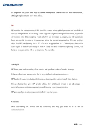 42 | P a g e
Its emphasis on global and large accounts management capabilities has been inconsistent,
although improvements have been noted.
HP
HP remains the strongest overall PC provider, with a strong global presence and portfolio of
services and products. It is a strong viable supplier for global enterprise customers, regardless
of business size. The disruptive events of 2011 are no longer a concern, and HP customers
have no specific reasons to be concerned about the current organization. We see positive
signs that HP is refocusing on its PC efforts as it approaches 2013. Although we have seen
some signs of minor weakening of market share and less-competitive pricing, overall, we
have no concerns about HP as an enterprise PC provider.
Strengths
HP has a good understanding of the market and good execution of market strategy.
It has good account management for its largest global enterprise customers.
HP has the broadest product portfolio among its competitors, covering all form factors.
Strong channel ties give HP greater choice for fulfillment, which is an advantage —
especially among midsize organizations and in some emerging economies.
HP provides best-in-class response to industry supply issues.
Cautions
HP's overlapping PC brands can be confusing and may get more so in an era of
consumerization.
 