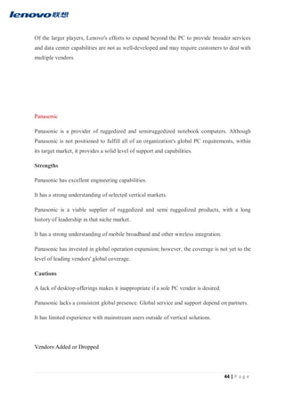 44 | P a g e
Of the larger players, Lenovo's efforts to expand beyond the PC to provide broader services
and data center capabilities are not as well-developed and may require customers to deal with
multiple vendors.
Panasonic
Panasonic is a provider of ruggedized and semiruggedized notebook computers. Although
Panasonic is not positioned to fulfill all of an organization's global PC requirements, within
its target market, it provides a solid level of support and capabilities.
Strengths
Panasonic has excellent engineering capabilities.
It has a strong understanding of selected vertical markets.
Panasonic is a viable supplier of ruggedized and semi ruggedized products, with a long
history of leadership in that niche market.
It has a strong understanding of mobile broadband and other wireless integration.
Panasonic has invested in global operation expansion; however, the coverage is not yet to the
level of leading vendors' global coverage.
Cautions
A lack of desktop offerings makes it inappropriate if a sole PC vendor is desired.
Panasonic lacks a consistent global presence. Global service and support depend on partners.
It has limited experience with mainstream users outside of vertical solutions.
Vendors Added or Dropped
 