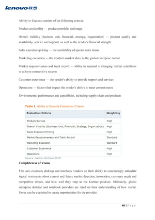 46 | P a g e
Ability to Execute consists of the following criteria:
Product availability — product portfolio and range
Overall viability (business unit, financial, strategy, organization) — product quality and
availability, service and support, as well as the vendor's financial strength
Sales execution/pricing — the availability of special sales teams
Marketing execution — the vendor's market share in the global enterprise market
Market responsiveness and track record — ability to respond to changing market conditions
to achieve competitive success
Customer experience — the vendor's ability to provide support and services
Operations — factors that impact the vendor's ability to meet commitments
Environmental performance and capabilities, including supply chain and products
Completeness of Vision
This axis evaluates desktop and notebook vendors on their ability to convincingly articulate
logical statements about current and future market direction, innovation, customer needs and
competitive forces, and how well they map to the Gartner position. Ultimately, global
enterprise desktop and notebook providers are rated on their understanding of how market
forces can be exploited to create opportunities for the provider.
 