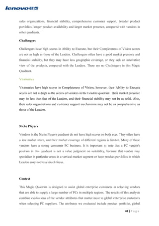 48 | P a g e
sales organizations, financial stability, comprehensive customer support, broader product
portfolios, longer product availability and larger market presence, compared with vendors in
other quadrants.
Challengers
Challengers have high scores in Ability to Execute, but their Completeness of Vision scores
are not as high as those of the Leaders. Challengers often have a good market presence and
financial stability, but they may have less geographic coverage, or they lack an innovative
view of the products, compared with the Leaders. There are no Challengers in this Magic
Quadrant.
Visionaries
Visionaries have high scores in Completeness of Vision; however, their Ability to Execute
scores are not as high as the scores of vendors in the Leaders quadrant. Their market presence
may be less than that of the Leaders, and their financial stability may not be as solid. Also,
their sales organizations and customer support mechanisms may not be as comprehensive as
those of the Leaders.
Niche Players
Vendors in the Niche Players quadrant do not have high scores on both axes. They often have
a low market share, and their market coverage of different regions is limited. Many of these
vendors have a strong consumer PC business. It is important to note that a PC vendor's
position in this quadrant is not a value judgment on suitability, because that vendor may
specialize in particular areas in a vertical-market segment or have product portfolios in which
Leaders may not have much focus.
Context
This Magic Quadrant is designed to assist global enterprise customers in selecting vendors
that are able to supply a large number of PCs in multiple regions. The results of this analysis
combine evaluations of the vendor attributes that matter most to global enterprise customers
when selecting PC suppliers. The attributes we evaluated include product portfolio, global
 