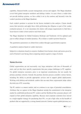 49 | P a g e
capability, financial health, account management, service and support. This Magic Quadrant
covers both global enterprise notebook and desktop vendors. In cases where a vendor does
not provide desktop systems, we have called it out in the cautions and factored it into the
vendor's position on the Magic Quadrant.
Each vendor's position is accurate for the factors included in this analysis. Clients should
assess their priorities and apply these while performing due diligence as part of the vendor
evaluation process. It is not uncommon for clients with unique requirements to find that a
lesser-known vendor is best-suited to meet their needs.
The Magic Quadrant for Global Enterprise Desktops and Notebooks will be updated each
year to reflect changes in market dynamics. We evaluate a vendor's position based on:
The quantitative parameters we obtain from vendors through a questionnaire response
A qualitative analysis based on vendor interviews
Subjective evaluations based on extensive feedback from Gartner clients and scores given by
each of Gartner's user-facing client computing analysts against a range of criteria
Market Overview
Global organizations are not necessarily very large enterprises with tens of thousands of
users, and yet they have specific requirements that pose unique challenges to PC suppliers.
For global enterprise customers, price is an important consideration, but not usually the
primary purchase criterion. Instead, the purchase decision process considers various factors,
including the ability to provide appropriate services and to support global deployments.
Working with desktop and notebook vendors that can meet these requirements helps reduce
the total cost of PC ownership.
The PC market is a mature market, and we continue to see signs of potential consolidation.
Attributes that we capture in this Magic Quadrant include the commitment to the enterprise
market by established professional PC vendors and the likelihood that consumer players will
expand on their global enterprise capability. Because most corporate customers have moved
to a single-supplier strategy for purchasing their PCs, we put a high value on the breadth of
products that are supported by a strong channel network. Gartner regards global presence as a
 