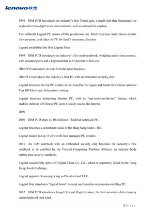 5 | P a g e
1998 IBM PCD introduces the industry’s first ThinkLight, a small light that illuminates the
keyboard in low-light work environments, such as onboard an airplane.
The millionth Legend PC comes off the production line. Intel Chairman Andy Grove attends
the ceremony, and takes the PC for Intel’s museum collection.
Legend establishes the first Legend Shop.
1999 IBM PCD introduces the industry’s first mini-notebook, weighing under three pounds,
with standard ports and a keyboard that is 95 percent of full-size.
IBM PCD announces its exit from the retail business.
IBM PCD introduces the industry’s first PC with an embedded security chip.
Legend becomes the top PC vendor in the Asia-Pacific region and heads the Chinese national
Top 100 Electronic Enterprises ranking.
Legend launches pioneering Internet PC, with its "one-touch-to-the-net" feature, which
enables millions of Chinese PC users to easily access the Internet.
2000
2000 IBM PCD ships its 10-millionth ThinkPad notebook PC.
Legend becomes a constituent stock of the Hang Seng Index - HK.
Legend ranked in top 10 of world's best managed PC venders.
2001 An IBM notebook with an embedded security chip becomes the industry’s first
notebook to be certified by the Trusted Computing Platform Alliance, an industry body
setting data security standards.
Legend successfully spins off Digital China Co. Ltd., which is separately listed on the Hong
Kong Stock Exchange.
Legend appoints Yuanqing Yang as President and CEO.
Legend first introduces "digital home" concept and launches accessories-enabling PC.
2002 IBM PCD introduces ImageUltra and Rapid Restore, the first automatic data recovery
technologies of their kind.
 