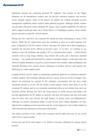 50 | P a g e
significant criterion for evaluating potential PC suppliers. The Leaders in this Magic
Quadrant are all international vendors that can provide consistent products and services
across multiple regions. Some of the players are global, but without enterprise account
management capabilities and/or explicit stable platform programs. Although smaller vendors
can also play effectively in the enterprise PC market, lack of global capabilities for delivery
and/or support would put them into a Niche Players or Challengers position. Some smaller
players specialize in specific vertical markets.
During late 2011 and 2012, the corporate PC market has been challenging to many of the
players. While the PC replacement cycle has continued to prop up overall corporate unit
sales, competition in the PC market is fierce, and many PC makers have been struggling to
maintain the discount levels offered in previous years. As in 2011, we continue to see
instances where the attributes that qualify a PC as a business-class model — which include
elements such as long image stability, long product life cycles and a three-year standard
warranty — are eroded and shortened by vendors to maintain margins. At the same time, the
effects of supply disruptions caused by natural disasters (for example, Japan earthquakes and
Thailand flooding) have created serious challenges in product delivery and exposed the
differences in vendor supply chains.
Looking forward, the PC market is undergoing significant upheaval as traditional enterprise
vendors compete with consumer offerings and new classes of device for the IT budget. New
players are jockeying for position in the enterprise environment, but few have made
significant inroads as of yet. We do include several players whose main focus is on the
consumer PC market, and we are constantly monitoring others to see whether they meet our
inclusion criteria. Moving into 2013, the rising interest in mobile devices and tablets will
provide opportunities for PC makers to innovate with new form factors, but also will create
risks for those who can't provide the right balance of quality, price and differentiation.
Although we haven't considered tablets as part of this year's Magic Quadrant, we have
adjusted the weighting around innovation and the overall approach to the mobile market to
reflect the growing importance of this part of the market.
The relative positions of the vendors have remained mostly stable this year, as you would
expect from a mature market:
Lenovo has moved up with respect to its Ability to Execute, reflecting its surging market
position.
 