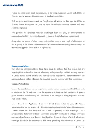 51 | P a g e
Fujitsu has seen some small improvements in its Completeness of Vision and Ability to
Execute, mostly because of improvements in its global capabilities.
Dell has seen some improvement on Completeness of Vision but has seen its Ability to
Execute eroded throughout the year by some inconsistent customer support and less-
competitive pricing.
HP's position has remained relatively unchanged from last year, as improvements in
organizational stability have been balanced by issues with global account management.
Some minor movement of other vendor positions has occurred as a result of adjustments to
the weighting of various metrics (as noted above) and does not necessarily reflect changes in
the vendor's approach to the market or capabilities.
Recommendations
The following recommendations have been made to address their key issues that are
impeding their profitability: increase advertising and sponsorship, maintain a strong presence
in China, pursue outside markets and consider future acquisitions. Implementation of the
recommendations will give Lenovo the strength it needs to compete with their competitors.
Increase Advertising
Lenovo has already taken several steps to increase its brand awareness outside of China, such
as sponsoring the Olympics, an event that ensures advertisers that their message will reach a
global audience. Unfortunately for Lenovo, that is not enough, as many people still have not
even heard of them.
Lenovo hired former Apple and HP executive David Roman earlier this year. Mr. Roman
was responsible for the famous HP “The computer is personal again” advertising campaign.
Lenovo should use this man who has so much experience to their advantage. HP’s
advertisements featured well-known celebrities using HP computers in stylized television
commercials and magazines. Lenovo should put Mr. Roman in charge of a fresh advertising
campaign that should be distributed to their most promising markets outside of China. At
 
