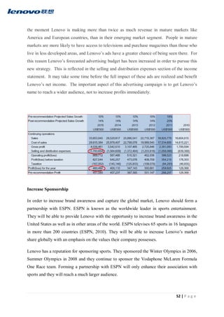 52 | P a g e
the moment Lenovo is making more than twice as much revenue in mature markets like
America and European countries, than in their emerging market segment. People in mature
markets are more likely to have access to televisions and purchase magazines than those who
live in less developed areas, and Lenovo’s ads have a greater chance of being seen there. For
this reason Lenovo’s forecasted advertising budget has been increased in order to pursue this
new strategy. This is reflected in the selling and distribution expenses section of the income
statement. It may take some time before the full impact of these ads are realized and benefit
Lenovo’s net income. The important aspect of this advertising campaign is to get Lenovo’s
name to reach a wider audience, not to increase profits immediately.
Increase Sponsorship
In order to increase brand awareness and capture the global market, Lenovo should form a
partnership with ESPN. ESPN is known as the worldwide leader in sports entertainment.
They will be able to provide Lenovo with the opportunity to increase brand awareness in the
United States as well as in other areas of the world. ESPN televises 65 sports in 16 languages
in more than 200 countries (ESPN, 2010). They will be able to increase Lenovo’s market
share globally with an emphasis on the values their company possesses.
Lenovo has a reputation for sponsoring sports. They sponsored the Winter Olympics in 2006,
Summer Olympics in 2008 and they continue to sponsor the Vodaphone McLaren Formula
One Race team. Forming a partnership with ESPN will only enhance their association with
sports and they will reach a much larger audience.
 