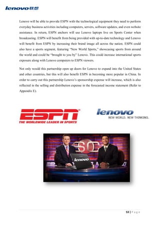 53 | P a g e
Lenovo will be able to provide ESPN with the technological equipment they need to perform
everyday business activities including computers, servers, software updates, and even website
assistance. In return, ESPN anchors will use Lenovo laptops live on Sports Center when
broadcasting. ESPN will benefit from being provided with up-to-date technology and Lenovo
will benefit from ESPN by increasing their brand image all across the nation. ESPN could
also have a sports segment, featuring “New World Sports,” showcasing sports from around
the world and could be “brought to you by” Lenovo. This could increase international sports
exposure along with Lenovo computers to ESPN viewers.
Not only would this partnership open up doors for Lenovo to expand into the United States
and other countries, but this will also benefit ESPN in becoming more popular in China. In
order to carry out this partnership Lenovo’s sponsorship expense will increase, which is also
reflected in the selling and distribution expense in the forecasted income statement (Refer to
Appendix E).
 