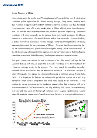 54 | P a g e
Strong Presence in China
Lenovo is currently the number one PC manufacturer in China, and their growth rate is about
1200 basis points higher than the Chinese industry average. They should carefully watch
their two main competitors, Dell and HP, on their home front and make sure they stay ahead.
Lenovo currently owns a 28 percent market share in China, which is about three times more
than Dell and HP which hold the number two and three positions respectively. These two
companies will most assuredly try to increase their own brand awareness to Chinese
consumers to become more of a household name and increase their sales. Lenovo should try
to diffuse their efforts as much as possible through counter advertising (refer to advertising
recommendation page for markets outside of China). Their ads should emphasize that they
are a Chinese company and garner some national pride among their Chinese customers. It
should also include references to their superior customer service awards so that they become
established as a reliable, helpful company that keeps their customer’s needs in mind.
This year Lenovo was among the top 10 winners of the fifth annual rankings for Best
Customer Service in China, an event that is widely considered to be the benchmark for
evaluating customer service in the country. They won awards for providing exemplary
customer service practices and also for best service innovation. Liu Chuanzhi, chairman of
Lenovo Group, also won a prize for outstanding leadership in customer service (China Daily,
2010). It is important for Lenovo to maintain this prestigious position as it will help
differentiate itself from its competitors and build brand loyalty for its customers. If they
continue to pursue a customer-driven marketing strategy, then their reputation will grow,
more consumers will find them attractive, and they will keep their current customers coming
back time and time again, producing high customer equity. A good reputation is a valuable
intangible asset that breeds word of mouth advertising that rakes in more potential customers.
 