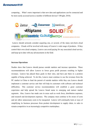57 | P a g e
computing… What’s more important is that now data and applications can be connected and
be more easily accessed across a number of different devices” (Wright, 2010).
Lenovo should seriously consider acquiring one, or several, of the many new-born cloud
companies. Clouds will be involved with many of Lenovo’s wide range of products. If they
control their own cloud company, Lenovo can avoid paying for any associated cloud service,
and keep up to date with any advancements in the field.
Increase Operations
Studies show that Lenovo should pursue outside markets and increase operations. These
recommendations will allow Lenovo to lower gross profit pressure resulting in higher
revenues. Lenovo has placed these goals in their sites, and have put them in a position
capable of being achieved. To do this, Lenovo must continue to use the revenues from the
PC market in China to fund the pursuit of outside markets while they can. Lenovo should
implement a customer service unit that will help its customers with software and technical
difficulties. This customer service recommendation will establish a great customer
experience and help spread the Lenovo brand name to emerging and mature market
segments. Also, Lenovo has made cuts in areas such as work force, distribution expenses,
and research and development expenses. The company must continue to be aware of costs
and not allow unnecessary costs to be reacquired. Lenovo will continually look at ways of
simplifying its business processes from product development to supply chain, to sales to
remain competitive in an increasingly competitive marketplace.
 