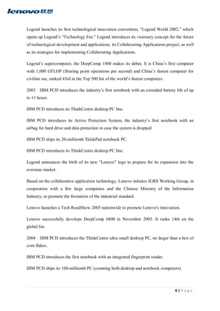 6 | P a g e
Legend launches its first technological innovation convention, “Legend World 2002,” which
opens up Legend’s “Technology Era.” Legend introduces its visionary concept for the future
of technological development and applications, its Collaborating Applications project, as well
as its strategies for implementing Collaborating Applications.
Legend’s supercomputer, the DeepComp 1800 makes its debut. It is China’s first computer
with 1,000 GFLOP (floating point operations per second) and China’s fastest computer for
civilian use, ranked 43rd in the Top 500 list of the world’s fastest computers.
2003 IBM PCD introduces the industry’s first notebook with an extended battery life of up
to 11 hours.
IBM PCD introduces its ThinkCentre desktop PC line.
IBM PCD introduces its Active Protection System, the industry’s first notebook with an
airbag for hard drive and data protection in case the system is dropped.
IBM PCD ships its 20-millionth ThinkPad notebook PC.
IBM PCD introduces its ThinkCentre desktop PC line.
Legend announces the birth of its new "Lenovo" logo to prepare for its expansion into the
overseas market.
Based on the collaborative application technology, Lenovo initiates IGRS Working Group, in
cooperation with a few large companies and the Chinese Ministry of the Information
Industry, to promote the formation of the industrial standard.
Lenovo launches a Tech RoadShow 2003 nationwide to promote Lenovo's innovation.
Lenovo successfully develops DeepComp 6800 in November 2003. It ranks 14th on the
global list.
2004 IBM PCD introduces the ThinkCentre ultra small desktop PC, no larger than a box of
corn flakes.
IBM PCD introduces the first notebook with an integrated fingerprint reader.
IBM PCD ships its 100-millionth PC (counting both desktop and notebook computers).
 