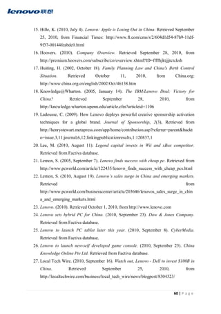 60 | P a g e
15. Hille, K. (2010, July 4). Lenovo: Apple is Losing Out in China. Retrieved September
25, 2010, from Financial Times: http://www.ft.com/cms/s/2/604d1d54-87b9-11df-
9f37-00144feabdc0.html
16. Hoovers. (2010). Company Overview. Retrieved September 28, 2010, from
http://premium.hoovers.com/subscribe/co/overview.xhtml?ID=ffffhjktjjjtctcksh
17. Huiting, H. (2002, October 18). Family Planning Law and China's Birth Control
Situation. Retrieved October 11, 2010, from China.org:
http://www.china.org.cn/english/2002/Oct/46138.htm
18. Knowledge@Wharton. (2005, January 14). The IBM/Lenovo Deal: Victory for
China? Retrieved September 28, 2010, from
http://knowledge.wharton.upenn.edu/article.cfm?articleid=1106
19. Ladousse, C. (2009). How Lenovo deploys powerful creative sponsorship activation
techniques for a global brand. Journal of Sponsorship, 2(3), Retrieved from
http://henrystewart.metapress.com/app/home/contribution.asp?referrer=parent&backt
o=issue,3,11;journal,6,12;linkingpublicationresults,1:120837,1
20. Lee, M. (2010, August 11). Legend capital invests in Wii and xBox competitor.
Retrieved from Factiva database.
21. Lemon, S. (2005, September 7). Lenovo finds success with cheap pc. Retrieved from
http://www.pcworld.com/article/122435/lenovo_finds_success_with_cheap_pcs.html
22. Lemon, S. (2010, August 19). Lenovo’s sales surge in China and emerging markets.
Retrieved from
http://www.pcworld.com/businesscenter/article/203646/lenovos_sales_surge_in_chin
a_and_emerging_markets.html
23. Lenovo. (2010). Retrieved October 1, 2010, from http://www.lenovo.com
24. Lenovo sets hybrid PC for China. (2010, September 23). Dow & Jones Company.
Retrieved from Factiva database.
25. Lenovo to launch PC tablet later this year. (2010, September 8). CyberMedia.
Retrieved from Factiva database.
26. Lenovo to launch new-self developed game console. (2010, September 23). China
Knowledge Online Pte Ltd. Retrieved from Factiva database.
27. Local Tech Wire. (2010, September 16). Watch out, Lenovo - Dell to invest $100B in
China. Retrieved September 25, 2010, from
http://localtechwire.com/business/local_tech_wire/news/blogpost/8304323/
 