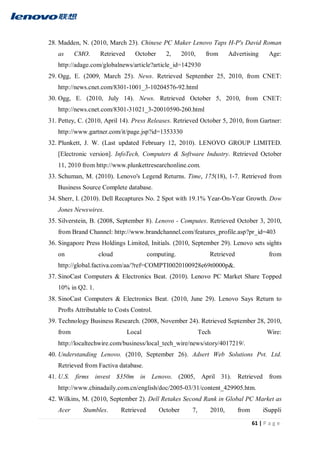 61 | P a g e
28. Madden, N. (2010, March 23). Chinese PC Maker Lenovo Taps H-P's David Roman
as CMO. Retrieved October 2, 2010, from Advertising Age:
http://adage.com/globalnews/article?article_id=142930
29. Ogg, E. (2009, March 25). News. Retrieved September 25, 2010, from CNET:
http://news.cnet.com/8301-1001_3-10204576-92.html
30. Ogg, E. (2010, July 14). News. Retrieved October 5, 2010, from CNET:
http://news.cnet.com/8301-31021_3-20010590-260.html
31. Pettey, C. (2010, April 14). Press Releases. Retrieved October 5, 2010, from Gartner:
http://www.gartner.com/it/page.jsp?id=1353330
32. Plunkett, J. W. (Last updated February 12, 2010). LENOVO GROUP LIMITED.
[Electronic version]. InfoTech, Computers & Software Industry. Retrieved October
11, 2010 from http://www.plunkettresearchonline.com.
33. Schuman, M. (2010). Lenovo's Legend Returns. Time, 175(18), 1-7. Retrieved from
Business Source Complete database.
34. Sherr, I. (2010). Dell Recaptures No. 2 Spot with 19.1% Year-On-Year Growth. Dow
Jones Newswires.
35. Silverstein, B. (2008, September 8). Lenovo - Computes. Retrieved October 3, 2010,
from Brand Channel: http://www.brandchannel.com/features_profile.asp?pr_id=403
36. Singapore Press Holdings Limited, Initials. (2010, September 29). Lenovo sets sights
on cloud computing. Retrieved from
http://global.factiva.com/aa/?ref=COMPTI0020100928e69t0000p&.
37. SinoCast Computers & Electronics Beat. (2010). Lenovo PC Market Share Topped
10% in Q2. 1.
38. SinoCast Computers & Electronics Beat. (2010, June 29). Lenovo Says Return to
Profts Attributable to Costs Control.
39. Technology Business Research. (2008, November 24). Retrieved September 28, 2010,
from Local Tech Wire:
http://localtechwire.com/business/local_tech_wire/news/story/4017219/.
40. Understanding Lenovo. (2010, September 26). Adsert Web Solutions Pvt. Ltd.
Retrieved from Factiva database.
41. U.S. firms invest $350m in Lenovo. (2005, April 31). Retrieved from
http://www.chinadaily.com.cn/english/doc/2005-03/31/content_429905.htm.
42. Wilkins, M. (2010, September 2). Dell Retakes Second Rank in Global PC Market as
Acer Stumbles. Retrieved October 7, 2010, from iSuppli
 