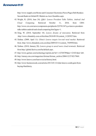 62 | P a g e
http://www.isuppli.com/Home-and-Consumer-Electronics/News/Pages/Dell-Retakes-
Second-Rank-in-Global-PC-Market-as-Acer-Stumbles.aspx.
43. Wright, R. (2010, June 24). Q&A: Lenovo President Talks Tablets, Android And
Cloud Computing. Retrieved October 11, 2010, from CRN:
http://www.crn.com/news/components-peripherals/225701347/q-a-lenovo-president-
talks-tablets-android-and-cloud-computing.htm?pgno=1.
44. Xing, W. (2010, September 10). Lenovo dreams of innovation. Retrieved from
.http://www.chinadaily.com.cn/bizchina/2010-09/10/content_11285937.htm.
45. Xinhua. (2009, April 11). China's Lenovo targets low-end rural market. Retrieved
from. http://www.chinadaily.com.cn/china/2009-03/11/content_7569950.htm.
46. Xinhua. (2010, January 28). Lenovo group to unveil more cloud terminals. Retrieved
from http://global.factiva.com/ha/default.aspx.
47. http://www.gartner.com/technology/reprints.do?id=1-1CNN7PS&ct=121031&st=sb#.
48. http://money.cnn.com/magazines/fortune/fortune_archive/2004/12/27/8217968/.
49. http://www.lenovo.com/lenovo/us/en/history.html.
50. http://www.businessweek.com/articles/2013-03-12/what-lenovo-could-gain-from-
buying-blackberry.
 