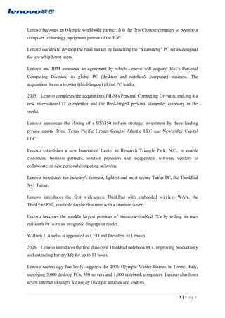 7 | P a g e
Lenovo becomes an Olympic worldwide partner. It is the first Chinese company to become a
computer technology equipment partner of the IOC.
Lenovo decides to develop the rural market by launching the "Yuanmeng" PC series designed
for township home users.
Lenovo and IBM announce an agreement by which Lenovo will acquire IBM’s Personal
Computing Division, its global PC (desktop and notebook computer) business. The
acquisition forms a top-tier (third-largest) global PC leader.
2005 Lenovo completes the acquisition of IBM's Personal Computing Division, making it a
new international IT competitor and the third-largest personal computer company in the
world.
Lenovo announces the closing of a US$350 million strategic investment by three leading
private equity firms: Texas Pacific Group, General Atlantic LLC and Newbridge Capital
LLC.
Lenovo establishes a new Innovation Center in Research Triangle Park, N.C., to enable
customers, business partners, solution providers and independent software vendors to
collaborate on new personal computing solutions.
Lenovo introduces the industry's thinnest, lightest and most secure Tablet PC, the ThinkPad
X41 Tablet.
Lenovo introduces the first widescreen ThinkPad with embedded wireless WAN, the
ThinkPad Z60, available for the first time with a titanium cover.
Lenovo becomes the world's largest provider of biometric-enabled PCs by selling its one-
millionth PC with an integrated fingerprint reader.
William J. Amelio is appointed as CEO and President of Lenovo.
2006 Lenovo introduces the first dual-core ThinkPad notebook PCs, improving productivity
and extending battery life for up to 11 hours.
Lenovo technology flawlessly supports the 2006 Olympic Winter Games in Torino, Italy,
supplying 5,000 desktop PCs, 350 servers and 1,000 notebook computers. Lenovo also hosts
seven Internet i.lounges for use by Olympic athletes and visitors.
 