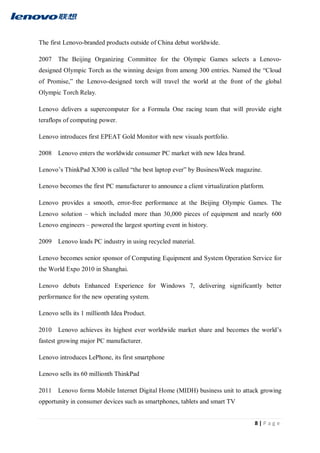 8 | P a g e
The first Lenovo-branded products outside of China debut worldwide.
2007 The Beijing Organizing Committee for the Olympic Games selects a Lenovo-
designed Olympic Torch as the winning design from among 300 entries. Named the “Cloud
of Promise,” the Lenovo-designed torch will travel the world at the front of the global
Olympic Torch Relay.
Lenovo delivers a supercomputer for a Formula One racing team that will provide eight
teraflops of computing power.
Lenovo introduces first EPEAT Gold Monitor with new visuals portfolio.
2008 Lenovo enters the worldwide consumer PC market with new Idea brand.
Lenovo’s ThinkPad X300 is called “the best laptop ever” by BusinessWeek magazine.
Lenovo becomes the first PC manufacturer to announce a client virtualization platform.
Lenovo provides a smooth, error-free performance at the Beijing Olympic Games. The
Lenovo solution – which included more than 30,000 pieces of equipment and nearly 600
Lenovo engineers – powered the largest sporting event in history.
2009 Lenovo leads PC industry in using recycled material.
Lenovo becomes senior sponsor of Computing Equipment and System Operation Service for
the World Expo 2010 in Shanghai.
Lenovo debuts Enhanced Experience for Windows 7, delivering significantly better
performance for the new operating system.
Lenovo sells its 1 millionth Idea Product.
2010 Lenovo achieves its highest ever worldwide market share and becomes the world’s
fastest growing major PC manufacturer.
Lenovo introduces LePhone, its first smartphone
Lenovo sells its 60 millionth ThinkPad
2011 Lenovo forms Mobile Internet Digital Home (MIDH) business unit to attack growing
opportunity in consumer devices such as smartphones, tablets and smart TV
 