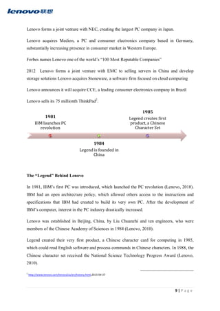 9 | P a g e
Lenovo forms a joint venture with NEC, creating the largest PC company in Japan.
Lenovo acquires Medion, a PC and consumer electronics company based in Germany,
substantially increasing presence in consumer market in Western Europe.
Forbes names Lenovo one of the world’s “100 Most Reputable Companies”
2012 Lenovo forms a joint venture with EMC to selling servers in China and develop
storage solutions Lenovo acquires Stoneware, a software firm focused on cloud computing
Lenovo announces it will acquire CCE, a leading consumer electronics company in Brazil
Lenovo sells its 75 millionth ThinkPad2
.
The “Legend” Behind Lenovo
In 1981, IBM’s first PC was introduced, which launched the PC revolution (Lenovo, 2010).
IBM had an open architecture policy, which allowed others access to the instructions and
specifications that IBM had created to build its very own PC. After the development of
IBM’s computer, interest in the PC industry drastically increased.
Lenovo was established in Beijing, China, by Liu Chuanzhi and ten engineers, who were
members of the Chinese Academy of Sciences in 1984 (Lenovo, 2010).
Legend created their very first product, a Chinese character card for computing in 1985,
which could read English software and process commands in Chinese characters. In 1988, the
Chinese character set received the National Science Technology Progress Award (Lenovo,
2010).
2
http://www.lenovo.com/lenovo/us/en/history.html,2013-04-27
1981
IBM launches PC
revolution
1984
Legend is founded in
China
1985
Legend creates first
product, a Chinese
Character Set
 