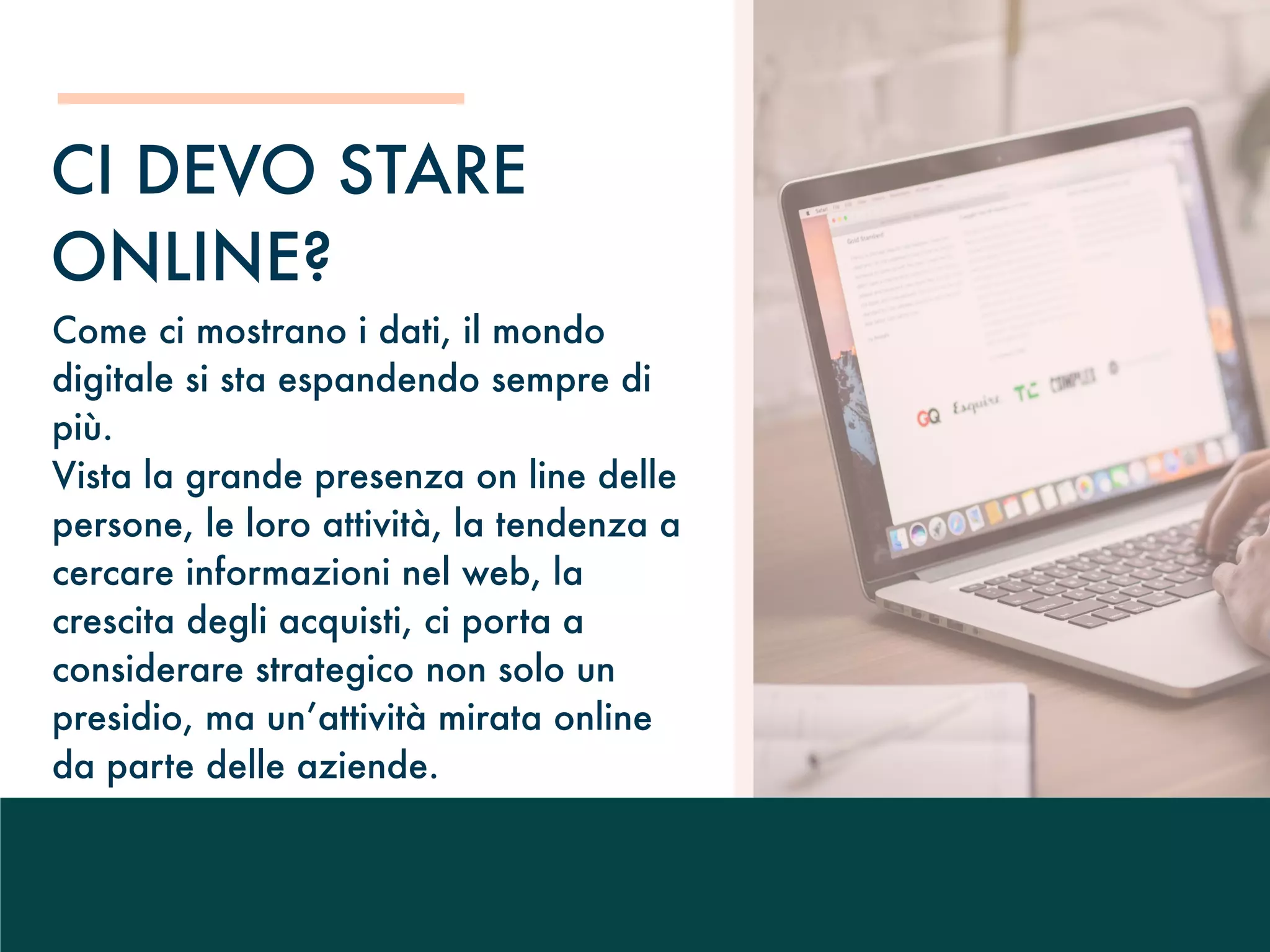 Come ci mostrano i dati, il mondo
digitale si sta espandendo sempre di
più.
Vista la grande presenza on line delle
persone, le loro attività, la tendenza a
cercare informazioni nel web, la
crescita degli acquisti, ci porta a
considerare strategico non solo un
presidio, ma un’attività mirata online
da parte delle aziende.
CI DEVO STARE
ONLINE?
 