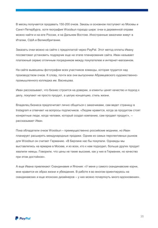 В месяц получается продавать 150-200 очков. Заказы в основном поступают из Москвы и
Санкт-Петербурга, хотя география Woodsun гораздо шире: очки в деревянной оправе
можно найти и на юге России, и на Дальнем Востоке. Иностранные заказчики живут в
Италии, США и Великобритании.
Заказать очки можно на сайте с предоплатой через PayPal. Этот метод оплаты Ивану
посоветовал установить подрядчик еще на этапе планирования сайта. Иван называет
платежный сервис отличным посредником между покупателем и интернет-магазином.
На сайте вывешены фотографии всех участников команды, которая трудится над
производством очков. К слову, почти все они выпускники Абрамцевского художественно-
промышленного колледжа им. Васнецова.
Иван рассказывает, что бизнес строится на доверии, а клиенты ценят качество и подход к
делу, покупают не просто продукт, а целую концепцию, стиль жизни.
Владелец бизнеса предпочитает лично общаться с заказчиками, сам ведет страницу в
Instagram и отвечает на вопросы подписчиков. «Людям нравится, когда за продуктом стоят
конкретные люди, когда человек, который создал компанию, сам продает продукт», –
рассказывает Иван.
Пока обладатели очков Woodsun – преимущественно российские модники, но Иван
планирует расширять международные продажи. Одним из самых перспективных рынков
для Woodsun он считает Германию. «В Берлине нас бы покупали. Однажды мы
выставлялись на ярмарке в Москве, и из всех, кто к нам подходил, больше других продукт
хвалили немцы. Говорили, что цены не такие высокие, как у них в Германии, но качество
при этом достойное».
А еще Ивана привлекают Скандинавия и Япония: «У меня у самого скандинавские корни,
мне нравится их образ жизни и убеждения. В работе я во многом ориентируюсь на
скандинавских и еще японских дизайнеров – у них можно почерпнуть много вдохновения».
35
 