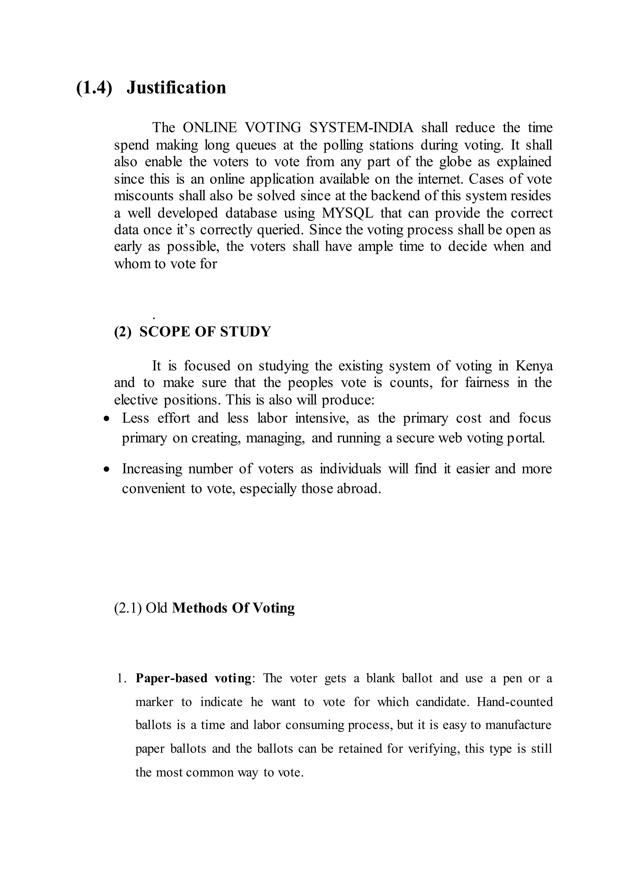 (1.4) Justification
The ONLINE VOTING SYSTEM-INDIA shall reduce the time
spend making long queues at the polling stations during voting. It shall
also enable the voters to vote from any part of the globe as explained
since this is an online application available on the internet. Cases of vote
miscounts shall also be solved since at the backend of this system resides
a well developed database using MYSQL that can provide the correct
data once it’s correctly queried. Since the voting process shall be open as
early as possible, the voters shall have ample time to decide when and
whom to vote for
.
(2) SCOPE OF STUDY
It is focused on studying the existing system of voting in Kenya
and to make sure that the peoples vote is counts, for fairness in the
elective positions. This is also will produce:
 Less effort and less labor intensive, as the primary cost and focus
primary on creating, managing, and running a secure web voting portal.
 Increasing number of voters as individuals will find it easier and more
convenient to vote, especially those abroad.
(2.1) Old Methods Of Voting
1. Paper-based voting: The voter gets a blank ballot and use a pen or a
marker to indicate he want to vote for which candidate. Hand-counted
ballots is a time and labor consuming process, but it is easy to manufacture
paper ballots and the ballots can be retained for verifying, this type is still
the most common way to vote.
 