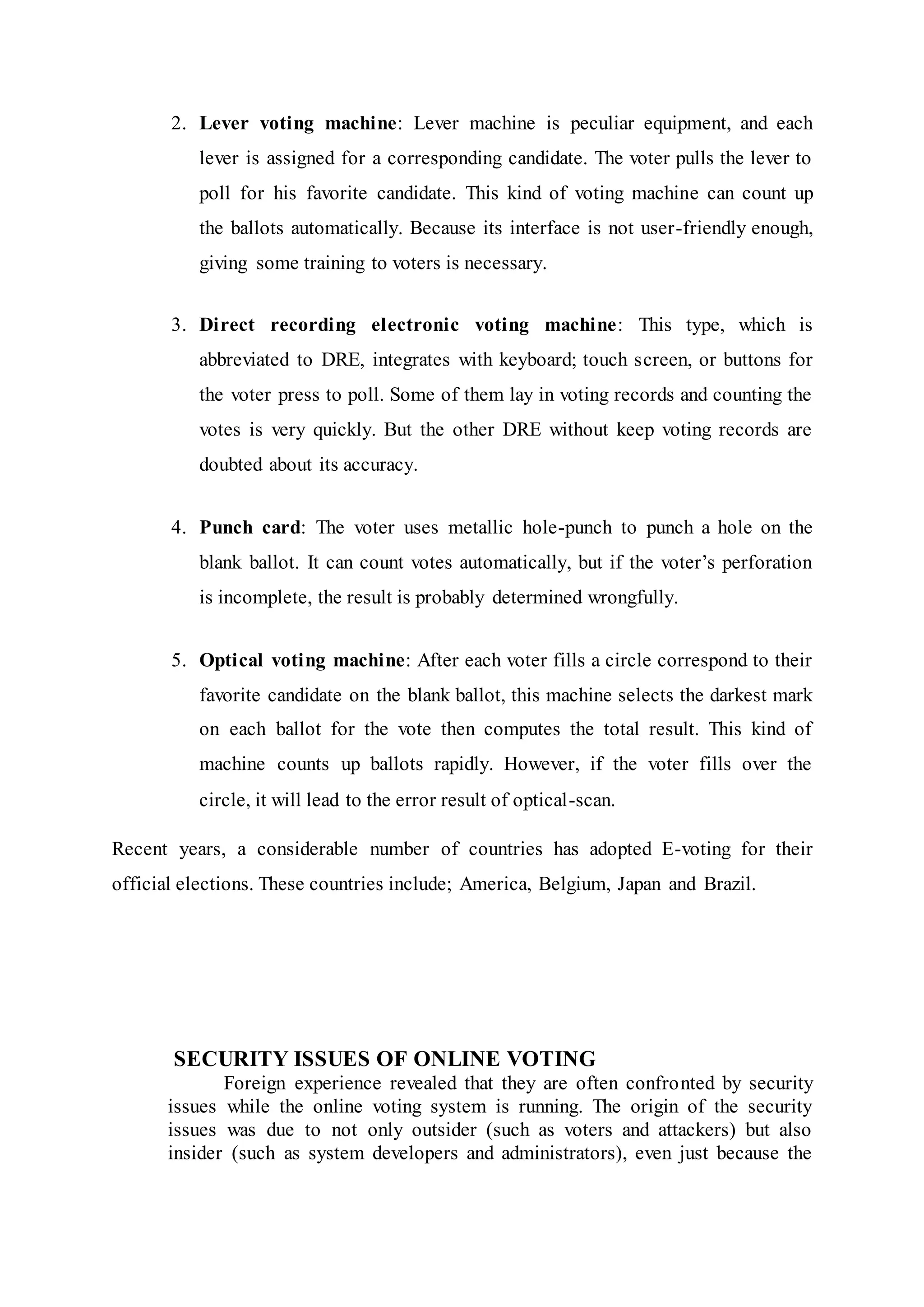 2. Lever voting machine: Lever machine is peculiar equipment, and each
lever is assigned for a corresponding candidate. The voter pulls the lever to
poll for his favorite candidate. This kind of voting machine can count up
the ballots automatically. Because its interface is not user-friendly enough,
giving some training to voters is necessary.
3. Direct recording electronic voting machine: This type, which is
abbreviated to DRE, integrates with keyboard; touch screen, or buttons for
the voter press to poll. Some of them lay in voting records and counting the
votes is very quickly. But the other DRE without keep voting records are
doubted about its accuracy.
4. Punch card: The voter uses metallic hole-punch to punch a hole on the
blank ballot. It can count votes automatically, but if the voter’s perforation
is incomplete, the result is probably determined wrongfully.
5. Optical voting machine: After each voter fills a circle correspond to their
favorite candidate on the blank ballot, this machine selects the darkest mark
on each ballot for the vote then computes the total result. This kind of
machine counts up ballots rapidly. However, if the voter fills over the
circle, it will lead to the error result of optical-scan.
Recent years, a considerable number of countries has adopted E-voting for their
official elections. These countries include; America, Belgium, Japan and Brazil.
SECURITY ISSUES OF ONLINE VOTING
Foreign experience revealed that they are often confronted by security
issues while the online voting system is running. The origin of the security
issues was due to not only outsider (such as voters and attackers) but also
insider (such as system developers and administrators), even just because the
 