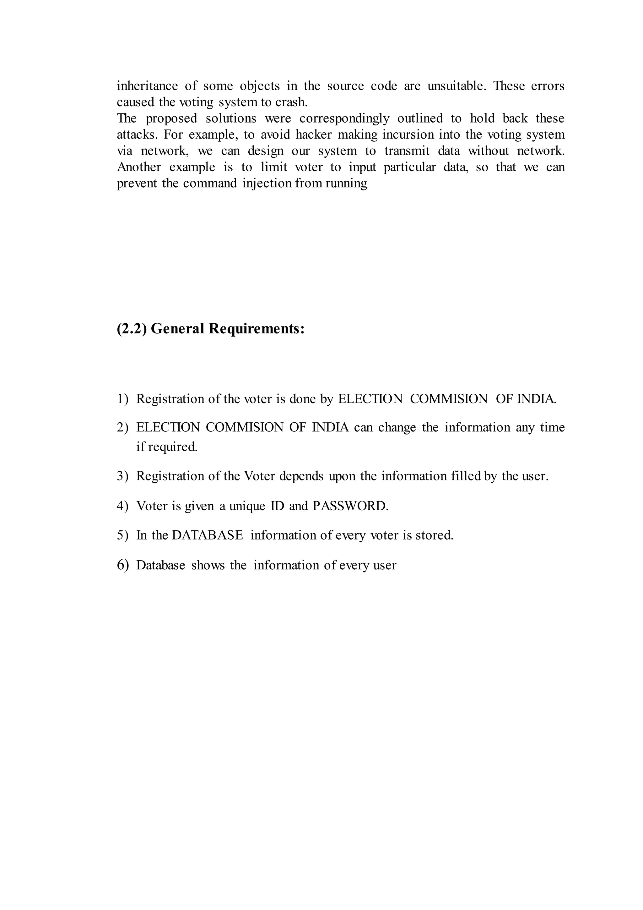 inheritance of some objects in the source code are unsuitable. These errors
caused the voting system to crash.
The proposed solutions were correspondingly outlined to hold back these
attacks. For example, to avoid hacker making incursion into the voting system
via network, we can design our system to transmit data without network.
Another example is to limit voter to input particular data, so that we can
prevent the command injection from running
(2.2) General Requirements:
1) Registration of the voter is done by ELECTION COMMISION OF INDIA.
2) ELECTION COMMISION OF INDIA can change the information any time
if required.
3) Registration of the Voter depends upon the information filled by the user.
4) Voter is given a unique ID and PASSWORD.
5) In the DATABASE information of every voter is stored.
6) Database shows the information of every user
 