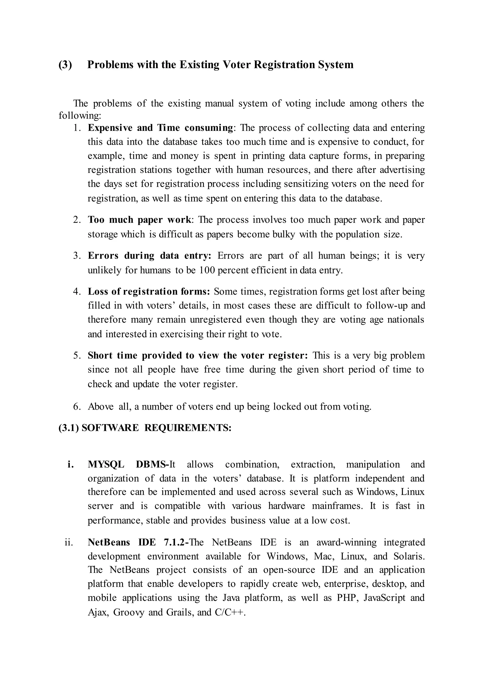 (3) Problems with the Existing Voter Registration System
The problems of the existing manual system of voting include among others the
following:
1. Expensive and Time consuming: The process of collecting data and entering
this data into the database takes too much time and is expensive to conduct, for
example, time and money is spent in printing data capture forms, in preparing
registration stations together with human resources, and there after advertising
the days set for registration process including sensitizing voters on the need for
registration, as well as time spent on entering this data to the database.
2. Too much paper work: The process involves too much paper work and paper
storage which is difficult as papers become bulky with the population size.
3. Errors during data entry: Errors are part of all human beings; it is very
unlikely for humans to be 100 percent efficient in data entry.
4. Loss of registration forms: Some times, registration forms get lost after being
filled in with voters’ details, in most cases these are difficult to follow-up and
therefore many remain unregistered even though they are voting age nationals
and interested in exercising their right to vote.
5. Short time provided to view the voter register: This is a very big problem
since not all people have free time during the given short period of time to
check and update the voter register.
6. Above all, a number of voters end up being locked out from voting.
(3.1) SOFTWARE REQUIREMENTS:
i. MYSQL DBMS-It allows combination, extraction, manipulation and
organization of data in the voters’ database. It is platform independent and
therefore can be implemented and used across several such as Windows, Linux
server and is compatible with various hardware mainframes. It is fast in
performance, stable and provides business value at a low cost.
ii. NetBeans IDE 7.1.2-The NetBeans IDE is an award-winning integrated
development environment available for Windows, Mac, Linux, and Solaris.
The NetBeans project consists of an open-source IDE and an application
platform that enable developers to rapidly create web, enterprise, desktop, and
mobile applications using the Java platform, as well as PHP, JavaScript and
Ajax, Groovy and Grails, and C/C++.
 
