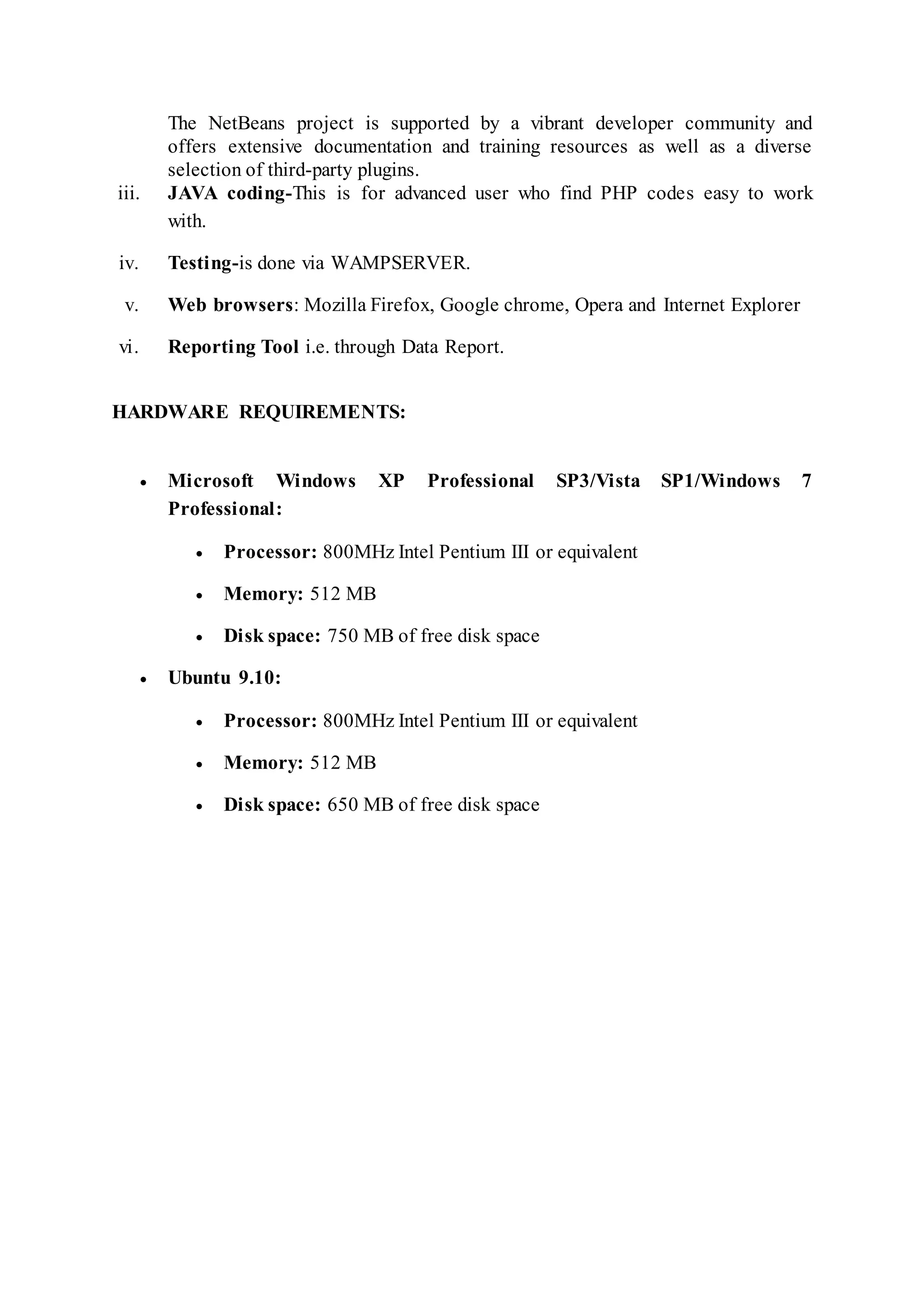 The NetBeans project is supported by a vibrant developer community and
offers extensive documentation and training resources as well as a diverse
selection of third-party plugins.
iii. JAVA coding-This is for advanced user who find PHP codes easy to work
with.
iv. Testing-is done via WAMPSERVER.
v. Web browsers: Mozilla Firefox, Google chrome, Opera and Internet Explorer
vi. Reporting Tool i.e. through Data Report.
HARDWARE REQUIREMENTS:
 Microsoft Windows XP Professional SP3/Vista SP1/Windows 7
Professional:
 Processor: 800MHz Intel Pentium III or equivalent
 Memory: 512 MB
 Disk space: 750 MB of free disk space
 Ubuntu 9.10:
 Processor: 800MHz Intel Pentium III or equivalent
 Memory: 512 MB
 Disk space: 650 MB of free disk space
 