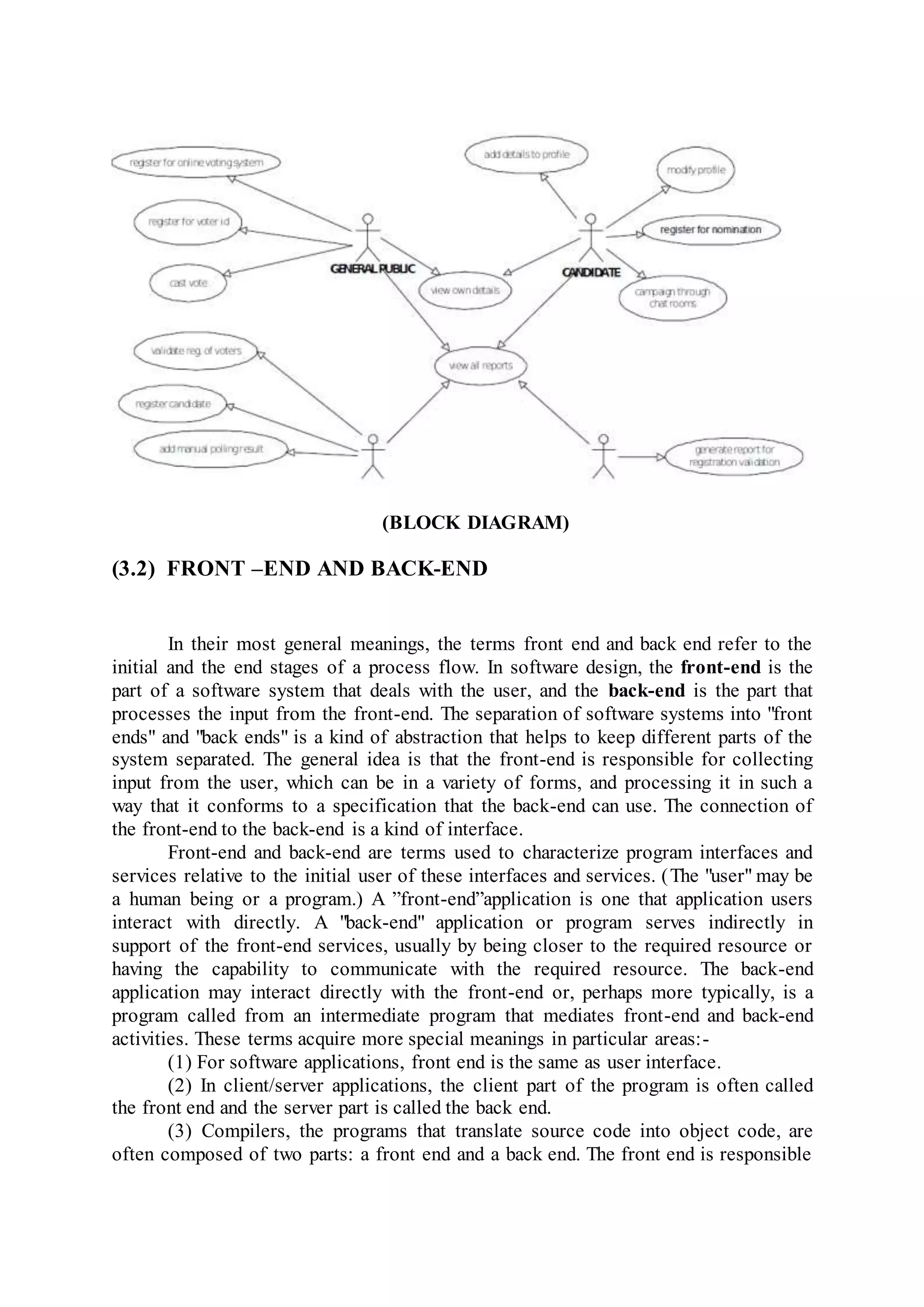 (BLOCK DIAGRAM)
(3.2) FRONT –END AND BACK-END
In their most general meanings, the terms front end and back end refer to the
initial and the end stages of a process flow. In software design, the front-end is the
part of a software system that deals with the user, and the back-end is the part that
processes the input from the front-end. The separation of software systems into "front
ends" and "back ends" is a kind of abstraction that helps to keep different parts of the
system separated. The general idea is that the front-end is responsible for collecting
input from the user, which can be in a variety of forms, and processing it in such a
way that it conforms to a specification that the back-end can use. The connection of
the front-end to the back-end is a kind of interface.
Front-end and back-end are terms used to characterize program interfaces and
services relative to the initial user of these interfaces and services. (The "user" may be
a human being or a program.) A ”front-end”application is one that application users
interact with directly. A "back-end" application or program serves indirectly in
support of the front-end services, usually by being closer to the required resource or
having the capability to communicate with the required resource. The back-end
application may interact directly with the front-end or, perhaps more typically, is a
program called from an intermediate program that mediates front-end and back-end
activities. These terms acquire more special meanings in particular areas:-
(1) For software applications, front end is the same as user interface.
(2) In client/server applications, the client part of the program is often called
the front end and the server part is called the back end.
(3) Compilers, the programs that translate source code into object code, are
often composed of two parts: a front end and a back end. The front end is responsible
 