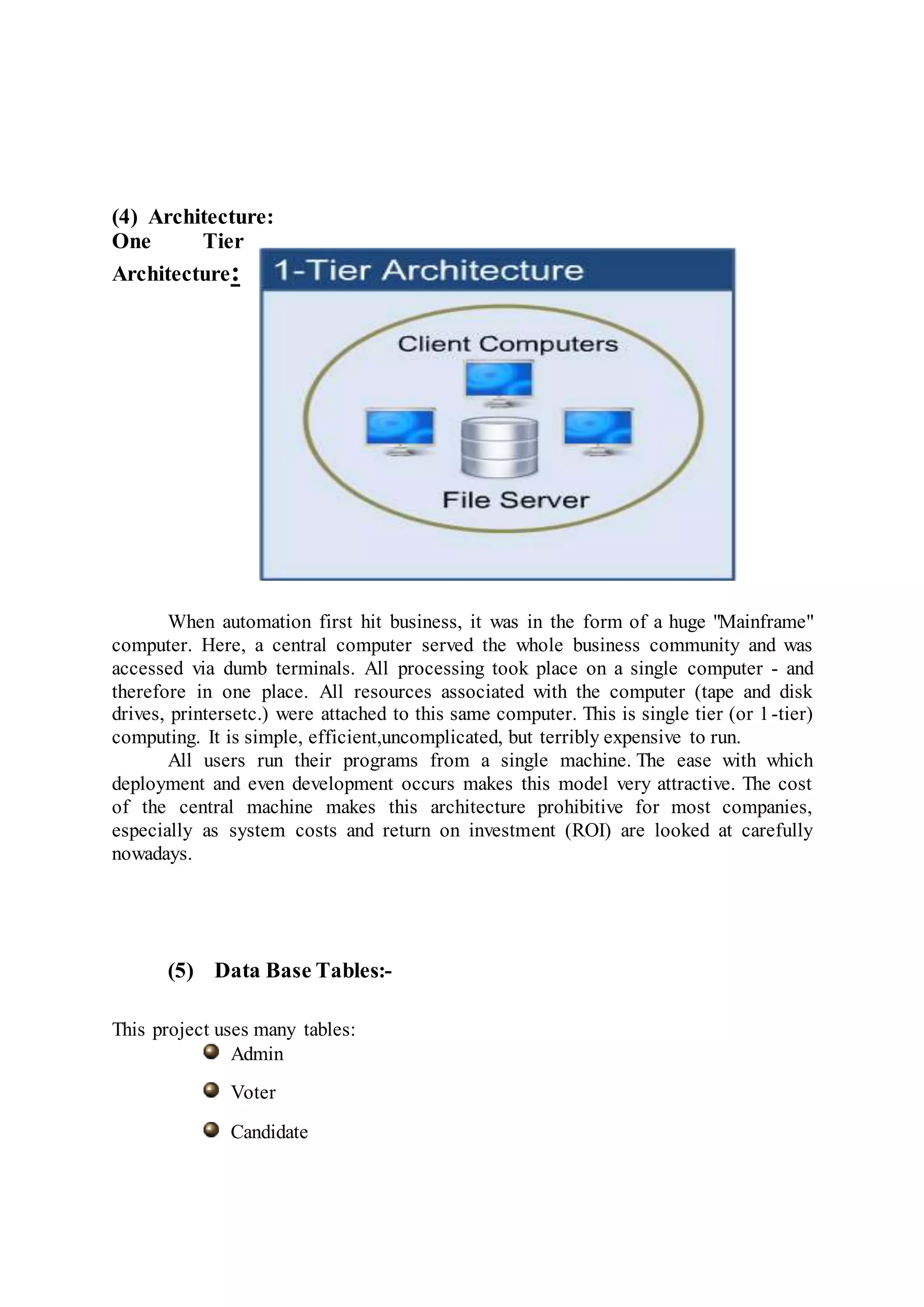 (4) Architecture:
One Tier
Architecture:
When automation first hit business, it was in the form of a huge "Mainframe"
computer. Here, a central computer served the whole business community and was
accessed via dumb terminals. All processing took place on a single computer - and
therefore in one place. All resources associated with the computer (tape and disk
drives, printersetc.) were attached to this same computer. This is single tier (or 1-tier)
computing. It is simple, efficient,uncomplicated, but terribly expensive to run.
All users run their programs from a single machine. The ease with which
deployment and even development occurs makes this model very attractive. The cost
of the central machine makes this architecture prohibitive for most companies,
especially as system costs and return on investment (ROI) are looked at carefully
nowadays.
(5) Data Base Tables:-
This project uses many tables:
Admin
Voter
Candidate
 