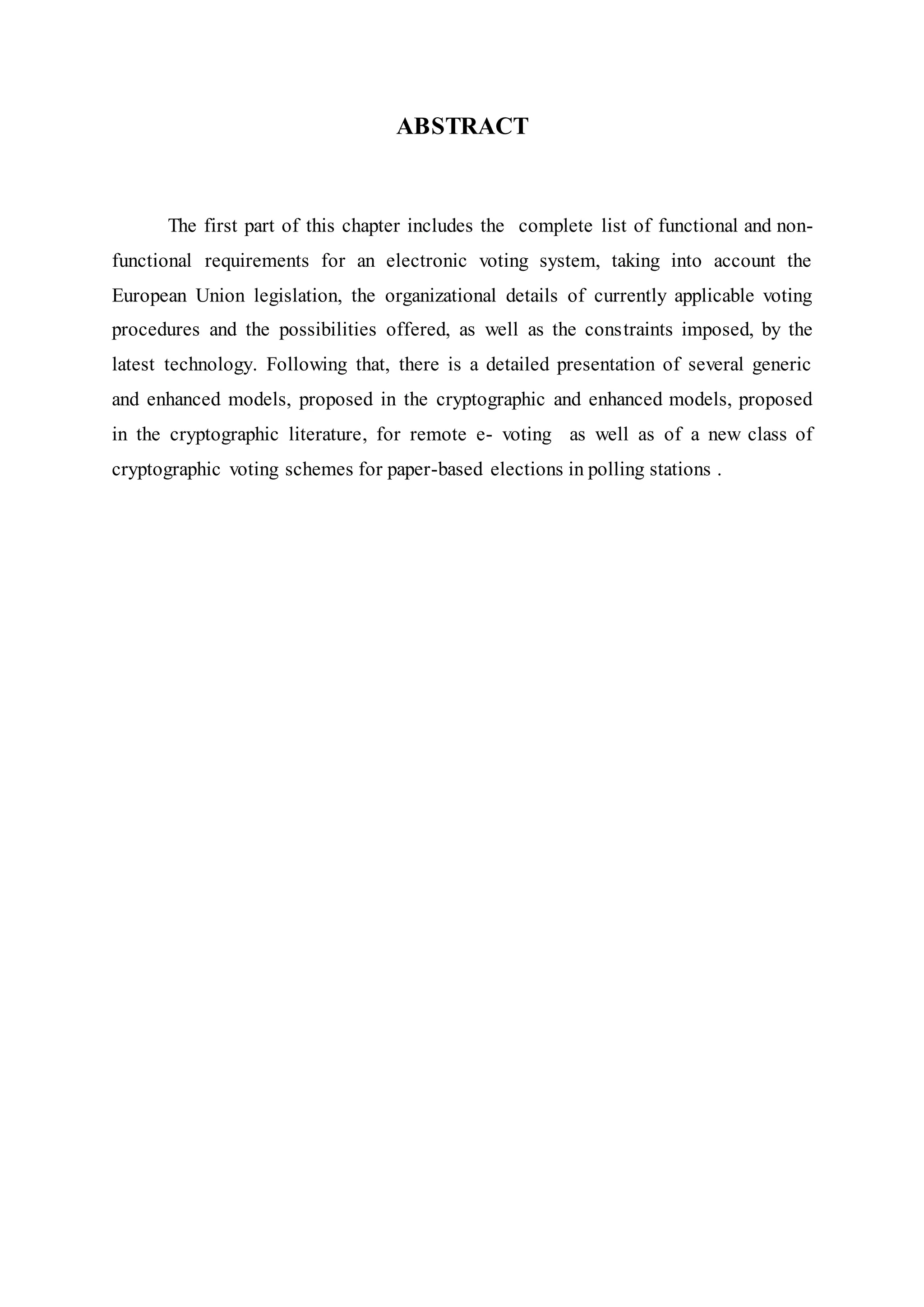 ABSTRACT
The first part of this chapter includes the complete list of functional and non-
functional requirements for an electronic voting system, taking into account the
European Union legislation, the organizational details of currently applicable voting
procedures and the possibilities offered, as well as the constraints imposed, by the
latest technology. Following that, there is a detailed presentation of several generic
and enhanced models, proposed in the cryptographic and enhanced models, proposed
in the cryptographic literature, for remote e- voting as well as of a new class of
cryptographic voting schemes for paper-based elections in polling stations .
 