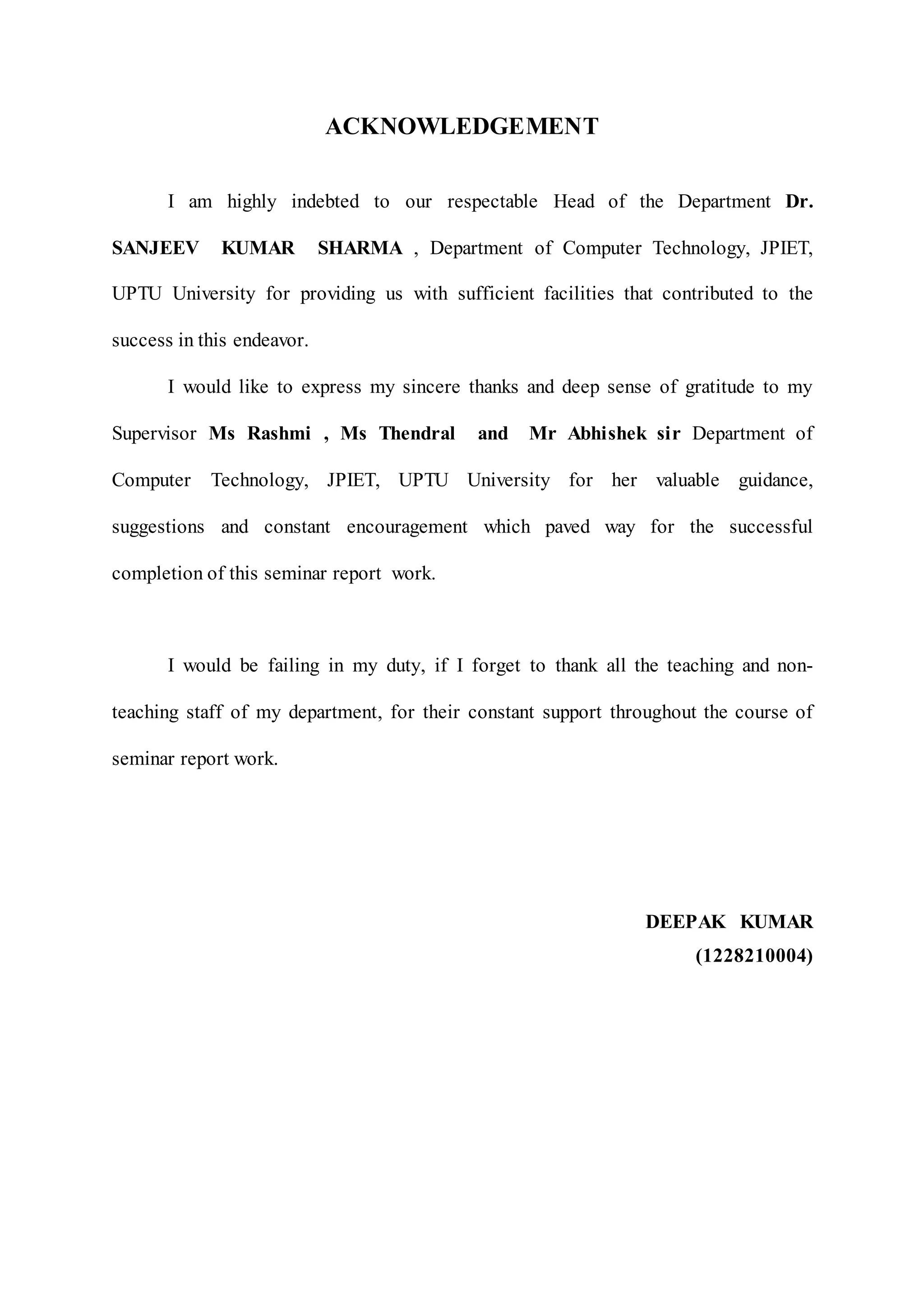 ACKNOWLEDGEMENT
I am highly indebted to our respectable Head of the Department Dr.
SANJEEV KUMAR SHARMA , Department of Computer Technology, JPIET,
UPTU University for providing us with sufficient facilities that contributed to the
success in this endeavor.
I would like to express my sincere thanks and deep sense of gratitude to my
Supervisor Ms Rashmi , Ms Thendral and Mr Abhishek sir Department of
Computer Technology, JPIET, UPTU University for her valuable guidance,
suggestions and constant encouragement which paved way for the successful
completion of this seminar report work.
I would be failing in my duty, if I forget to thank all the teaching and non-
teaching staff of my department, for their constant support throughout the course of
seminar report work.
DEEPAK KUMAR
(1228210004)
 