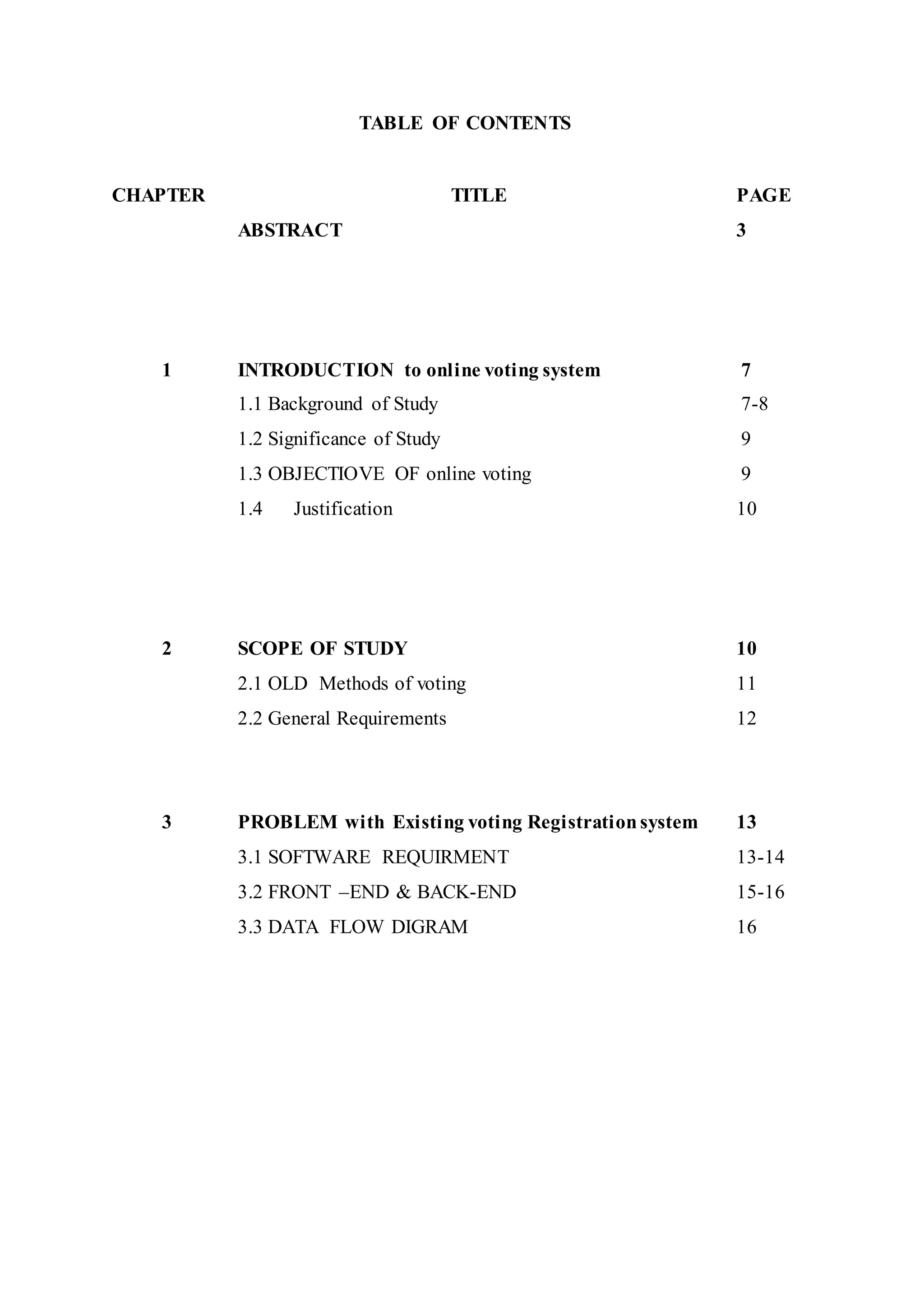 TABLE OF CONTENTS
CHAPTER TITLE PAGE
ABSTRACT 3
1 INTRODUCTION to online voting system 7
1.1 Background of Study 7-8
1.2 Significance of Study 9
1.3 OBJECTIOVE OF online voting 9
1.4 Justification 10
2 SCOPE OF STUDY 10
2.1 OLD Methods of voting 11
2.2 General Requirements 12
3 PROBLEM with Existing voting Registrationsystem 13
3.1 SOFTWARE REQUIRMENT 13-14
3.2 FRONT –END & BACK-END 15-16
3.3 DATA FLOW DIGRAM 16
 