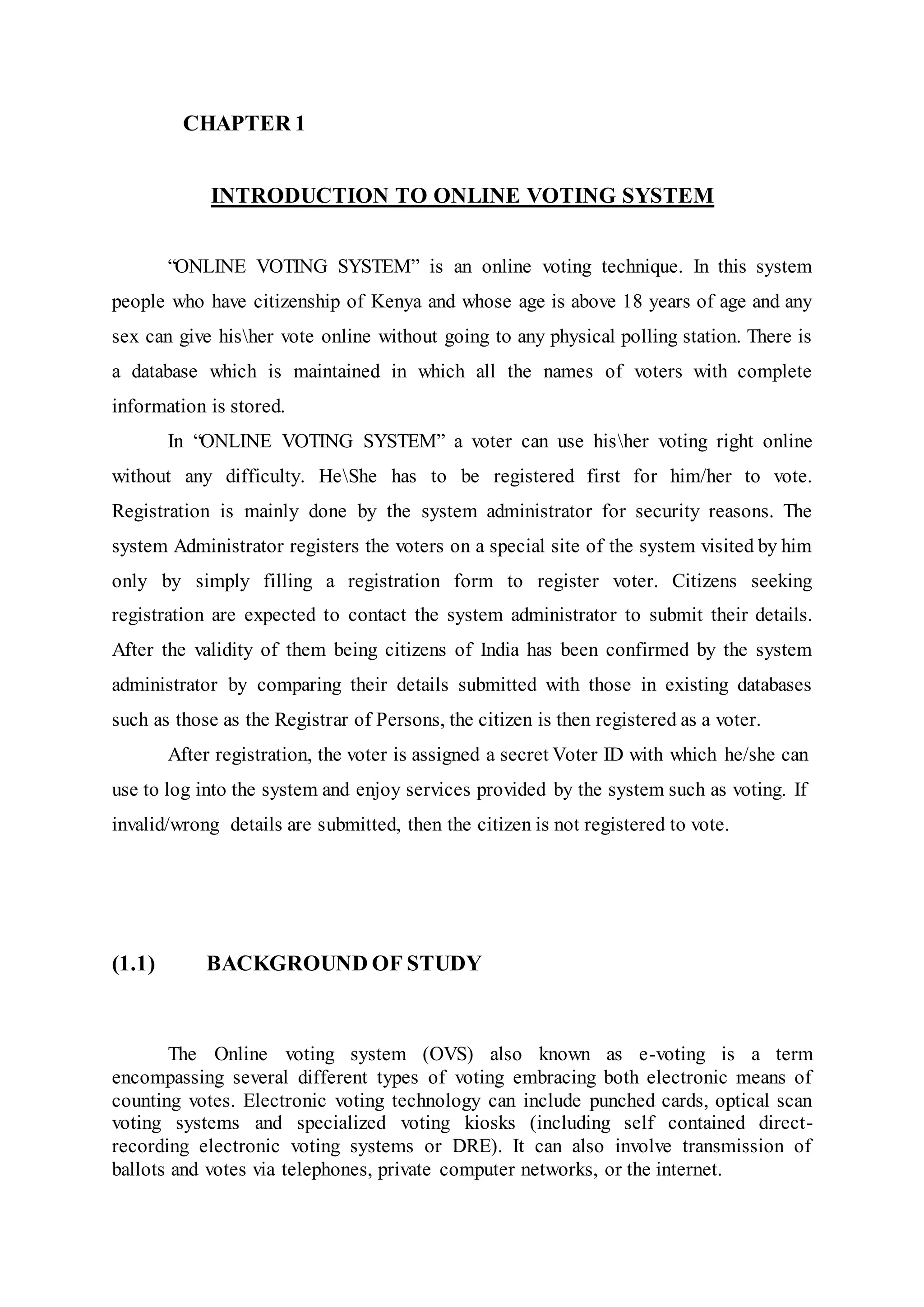 CHAPTER 1
INTRODUCTION TO ONLINE VOTING SYSTEM
“ONLINE VOTING SYSTEM” is an online voting technique. In this system
people who have citizenship of Kenya and whose age is above 18 years of age and any
sex can give hisher vote online without going to any physical polling station. There is
a database which is maintained in which all the names of voters with complete
information is stored.
In “ONLINE VOTING SYSTEM” a voter can use hisher voting right online
without any difficulty. HeShe has to be registered first for him/her to vote.
Registration is mainly done by the system administrator for security reasons. The
system Administrator registers the voters on a special site of the system visited by him
only by simply filling a registration form to register voter. Citizens seeking
registration are expected to contact the system administrator to submit their details.
After the validity of them being citizens of India has been confirmed by the system
administrator by comparing their details submitted with those in existing databases
such as those as the Registrar of Persons, the citizen is then registered as a voter.
After registration, the voter is assigned a secret Voter ID with which he/she can
use to log into the system and enjoy services provided by the system such as voting. If
invalid/wrong details are submitted, then the citizen is not registered to vote.
(1.1) BACKGROUND OF STUDY
The Online voting system (OVS) also known as e-voting is a term
encompassing several different types of voting embracing both electronic means of
counting votes. Electronic voting technology can include punched cards, optical scan
voting systems and specialized voting kiosks (including self contained direct-
recording electronic voting systems or DRE). It can also involve transmission of
ballots and votes via telephones, private computer networks, or the internet.
 