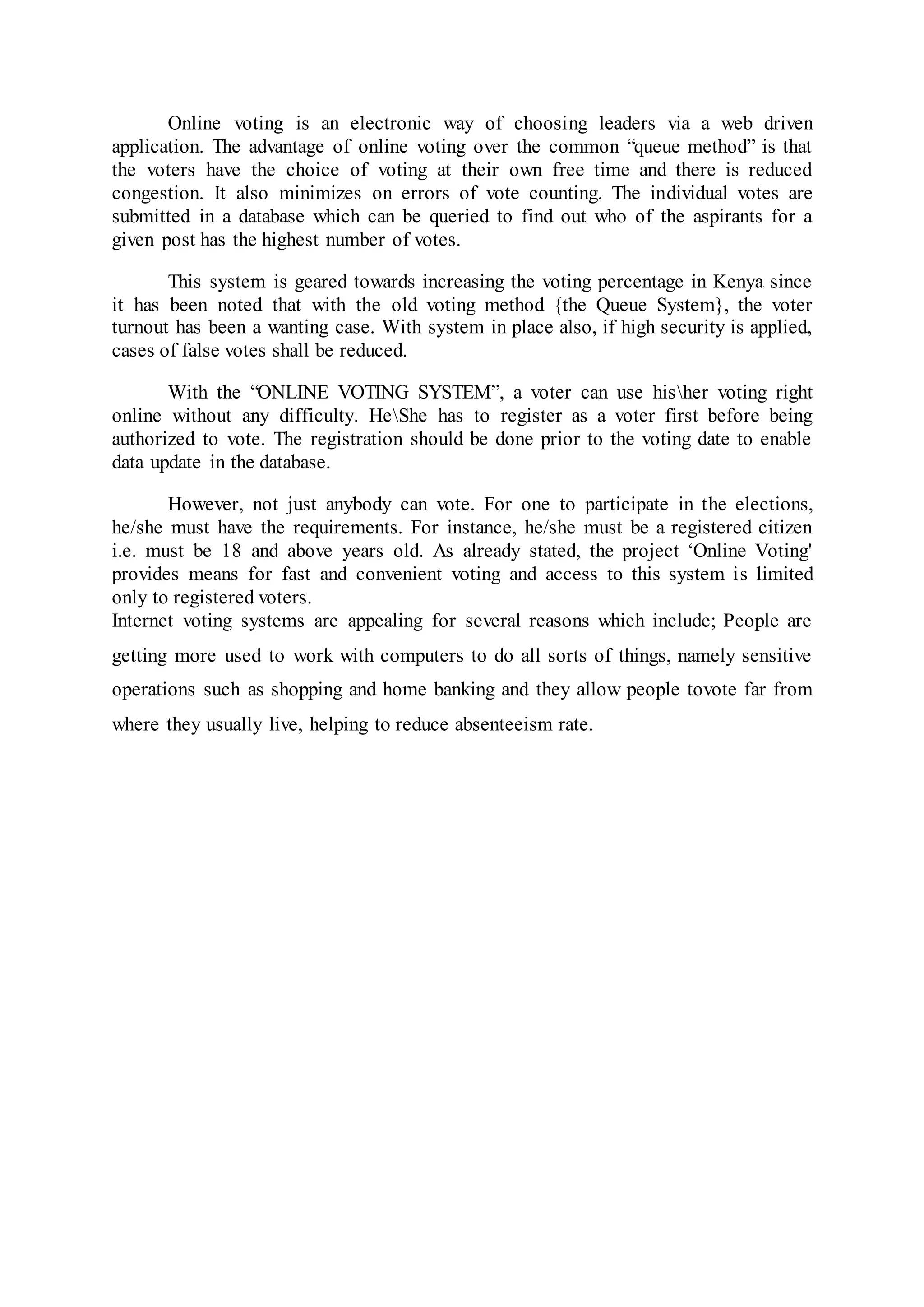Online voting is an electronic way of choosing leaders via a web driven
application. The advantage of online voting over the common “queue method” is that
the voters have the choice of voting at their own free time and there is reduced
congestion. It also minimizes on errors of vote counting. The individual votes are
submitted in a database which can be queried to find out who of the aspirants for a
given post has the highest number of votes.
This system is geared towards increasing the voting percentage in Kenya since
it has been noted that with the old voting method {the Queue System}, the voter
turnout has been a wanting case. With system in place also, if high security is applied,
cases of false votes shall be reduced.
With the “ONLINE VOTING SYSTEM”, a voter can use hisher voting right
online without any difficulty. HeShe has to register as a voter first before being
authorized to vote. The registration should be done prior to the voting date to enable
data update in the database.
However, not just anybody can vote. For one to participate in the elections,
he/she must have the requirements. For instance, he/she must be a registered citizen
i.e. must be 18 and above years old. As already stated, the project ‘Online Voting'
provides means for fast and convenient voting and access to this system is limited
only to registered voters.
Internet voting systems are appealing for several reasons which include; People are
getting more used to work with computers to do all sorts of things, namely sensitive
operations such as shopping and home banking and they allow people tovote far from
where they usually live, helping to reduce absenteeism rate.
 
