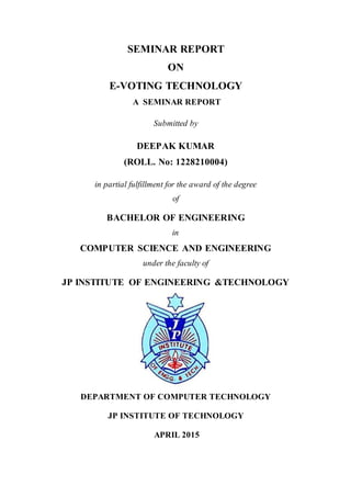 SEMINAR REPORT
ON
E-VOTING TECHNOLOGY
A SEMINAR REPORT
Submitted by
DEEPAK KUMAR
(ROLL. No: 1228210004)
in partial fulfillment for the award of the degree
of
BACHELOR OF ENGINEERING
in
COMPUTER SCIENCE AND ENGINEERING
under the faculty of
JP INSTITUTE OF ENGINEERING &TECHNOLOGY
DEPARTMENT OF COMPUTER TECHNOLOGY
JP INSTITUTE OF TECHNOLOGY
APRIL 2015
 