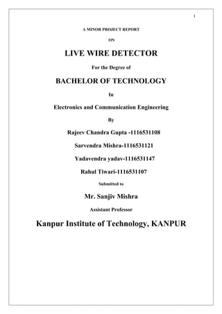 1
A MINOR PROJECT REPORT
ON
LIVE WIRE DETECTOR
For the Degree of
BACHELOR OF TECHNOLOGY
In
Electronics and Communication Engineering
By
Rajeev Chandra Gupta -1116531108
Sarvendra Mishra-1116531121
Yadavendra yadav-1116531147
Rahul Tiwari-1116531107
Submitted to
Mr. Sanjiv Mishra
Assistant Professor
Kanpur Institute of Technology, KANPUR
 
