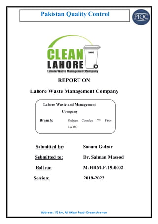 Pakistan Quality Control
Address: 1/2 km, Ali Akbar Road، Dream Avenue
REPORT ON
Lahore Waste Management Company
Submitted by: Sonam Gulzar
Submitted to: Dr. Salman Masood
Roll no: M-HRM-F-19-0002
Session: 2019-2022
Lahore Waste and Management
Company
Branch: Shaheen Complex 7th Floor
LWMC
E-Mail: info @lwmc.com.pk
Contact # 042-99205153-55
Http: www.lwmc.com.pk
 