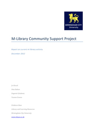  

                                                         	
  


M-­‐Library	
  Community	
  Support	
  Project	
  
	
  

Report	
  on	
  current	
  m-­‐library	
  activity	
  

December	
  2012	
  

	
  

	
  

	
  

	
  

	
  

	
  

	
  

Jo	
  Alcock	
  

Pete	
  Dalton	
  

Eugenie	
  Golubova	
  

Yvonne	
  Graves	
  

	
  

Evidence	
  Base	
  

Library	
  and	
  Learning	
  Resources	
  

Birmingham	
  City	
  University	
  

www.ebase.ac.uk	
  
 