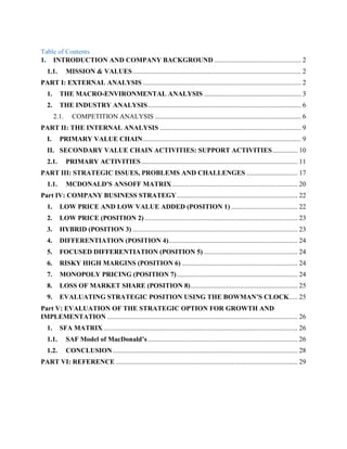 Table of Contents
1. INTRODUCTION AND COMPANY BACKGROUND ................................................... 2
1.1. MISSION & VALUES................................................................................................... 2
PART I: EXTERNAL ANALYSIS ............................................................................................. 2
1. THE MACRO-ENVIRONMENTAL ANALYSIS ......................................................... 3
2. THE INDUSTRY ANALYSIS.......................................................................................... 6
2.1. COMPETITION ANALYSIS ...................................................................................... 6
PART II: THE INTERNAL ANALYSIS ................................................................................... 9
I. PRIMARY VALUE CHAIN............................................................................................. 9
II. SECONDARY VALUE CHAIN ACTIVITIES: SUPPORT ACTIVITIES............... 10
2.1. PRIMARY ACTIVITIES............................................................................................ 11
PART III: STRATEGIC ISSUES, PROBLEMS AND CHALLENGES .............................. 17
1.1. MCDONALD'S ANSOFF MATRIX.......................................................................... 20
Part IV: COMPANY BUSINESS STRATEGY....................................................................... 22
1. LOW PRICE AND LOW VALUE ADDED (POSITION 1) ....................................... 22
2. LOW PRICE (POSITION 2).......................................................................................... 23
3. HYBRID (POSITION 3) ................................................................................................. 23
4. DIFFERENTIATION (POSITION 4)............................................................................ 24
5. FOCUSED DIFFERENTIATION (POSITION 5) ....................................................... 24
6. RISKY HIGH MARGINS (POSITION 6) .................................................................... 24
7. MONOPOLY PRICING (POSITION 7)....................................................................... 24
8. LOSS OF MARKET SHARE (POSITION 8)............................................................... 25
9. EVALUATING STRATEGIC POSITION USING THE BOWMAN’S CLOCK..... 25
Part V: EVALUATION OF THE STRATEGIC OPTION FOR GROWTH AND
IMPLEMENTATION ................................................................................................................ 26
1. SFA MATRIX .................................................................................................................. 26
1.1. SAF Model of MacDonald’s ........................................................................................ 26
1.2. CONCLUSION............................................................................................................. 28
PART VI: REFERENCE ........................................................................................................... 29
 