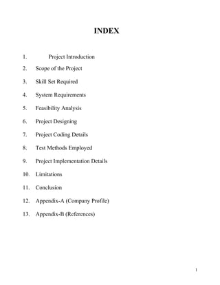 INDEX
1. Project Introduction
2. Scope of the Project
3. Skill Set Required
4. System Requirements
5. Feasibility Analysis
6. Project Designing
7. Project Coding Details
8. Test Methods Employed
9. Project Implementation Details
10. Limitations
11. Conclusion
12. Appendix-A (Company Profile)
13. Appendix-B (References)
1
 