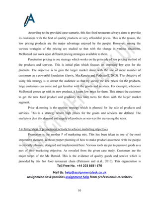 Toll Free No. +44 203 8681 670
Mail Us: help@assignmentdesk.co.uk
Assignment desk provides assignment help from professional UK writers.
10
According to the provided case scenario, this fast food restaurant always aims to provide
its customers with the best of quality products at very affordable prices. This is the reason, the
low pricing products are the major advantage enjoyed by the people. However, among the
various strategies of the pricing are studied so that with the change in various situations,
McDonald can work upon different pricing strategies available to them.
Penetration pricing is one strategy which works on the principle of low pricing method of
the products and services. This is initial plan which focuses on imposing low cost for the
products. The objective is to gain the larger market share with the use of more number of
customers as a powerful foundation (Jarvis, MacKenzie and Podsakoff, 2003). The objective of
using this strategy is to attract the audience so that by seeing the low prices for the products,
large customers can come and get familiar with the goods and services. For example, whenever
McDonald comes up with its new product, it keeps low price for them. This attract the customer
to get the new food product and gradually this later turns for them with the larger market
segment.
Price skimming is the another strategy which is planned for the sale of products and
services. This is a strategy where high prices for the goods and services are defined. The
marketers plan this demand and supply of products or services for increasing the sales.
3.4: Integration of promotional activity to achieve marketing objectives
Promotion is the another P of marketing mix. This has been taken as one of the most
imperative element. Without proper planning of how to make product awareness with the people
is critically planned, designed and implemented here. Various tools are put to promote goods as a
part of their marketing objective. As revealed from the given case study. Customers are the
major target of the Mc Donald. This is the evidence of quality goods and service which is
provided by this fast food restaurant chain (Patterson and et.al., 2010). This organization is
 