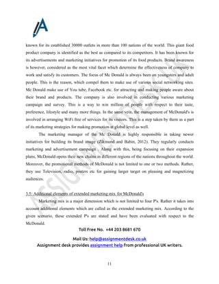 Toll Free No. +44 203 8681 670
Mail Us: help@assignmentdesk.co.uk
Assignment desk provides assignment help from professional UK writers.
11
known for its established 30000 outlets in more than 100 nations of the world. This giant food
product company is identified as the best as compared to its competitors. It has been known for
its advertisements and marketing initiatives for promotion of its food products. Brand awareness
is however, considered as the most vital facet which determine the effectiveness of company to
work and satisfy its customers. The focus of Mc Donald is always been on youngsters and adult
people. This is the reason, which compel them to make use of various social networking sites.
Mc Donald make use of You tube, Facebook etc. for attracting and making people aware about
their brand and products. The company is also involved in conducting various marketing
campaign and survey. This is a way to win million of people with respect to their taste,
preference, lifestyle and many more things. In the same vein, the management of McDonald's is
involved in arranging WiFi free of services for its visitors. This is a step taken by them as a part
of its marketing strategies for making promotion at global level as well.
The marketing manager of the Mc Donald is highly responsible in taking newer
initiatives for building its brand image (Zikmund and Babin, 2012). They regularly conducts
marketing and advertisement campaign . Along with this, being focusing on their expansion
plans, McDonald opens their new chains in different regions of the nations throughout the world.
Moreover, the promotional methods of McDonald is not limited to one or two methods. Rather,
they use Television, radio, posters etc for gaining larger target on pleasing and magnetizing
audiences.
3.5: Additional elements of extended marketing mix for McDonald's
Marketing mix is a major dimension which is not limited to four P's. Rather it takes into
account additional elements which are called as the extended marketing mix. According to the
given scenario, these extended P's are stated and have been evaluated with respect to the
McDonald.
 