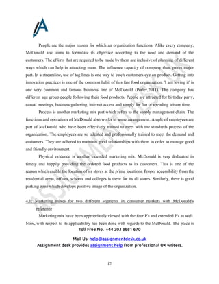 Toll Free No. +44 203 8681 670
Mail Us: help@assignmentdesk.co.uk
Assignment desk provides assignment help from professional UK writers.
12
People are the major reason for which an organization functions. Alike every company,
McDonald also aims to formulate its objective according to the need and demand of the
customers. The efforts that are required to be made by them are inclusive of planning of different
ways which can help in attracting mass. The influence capacity of company thus, paves major
part. In a streamline, use of tag lines is one way to catch customers eye on product. Getting into
innovation practices is one of the common habit of this fast food organization. 'I am loving it' is
one very common and famous business line of McDonald (Porter,2011). The company has
different age group people following their food products. People are attracted for birthday party,
casual meetings, business gathering, internet access and simply for fun or spending leisure time.
Process is another marketing mix part which refers to the supply management chain. The
functions and operations of McDonald also works in some arrangement. Ample of employees are
part of McDonald who have been effectively trained to meet with the standards process of the
organization. The employees are so talented and professionally trained to meet the demand and
customers. They are adhered to maintain good relationships with them in order to manage good
and friendly environment.
Physical evidence is another extended marketing mix. McDonald is very dedicated in
timely and happily providing the ordered food products to its customers. This is one of the
reason which enable the location of its stores at the prime locations. Proper accessibility from the
residential areas, offices, schools and colleges is there for its all stores. Similarly, there is good
parking zone which develops positive image of the organization.
4.1: Marketing mixes for two different segments in consumer markets with McDonald's
reference
Marketing mix have been appropriately viewed with the four P's and extended P's as well.
Now, with respect to its applicability has been done with regards to the McDonald. The place is
 
