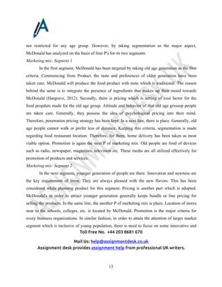 Toll Free No. +44 203 8681 670
Mail Us: help@assignmentdesk.co.uk
Assignment desk provides assignment help from professional UK writers.
13
not restricted for any age group. However, by taking segmentation as the major aspect,
McDonald has analyzed on the basis of four P's for its two segments.
Marketing mix: Segment 1
In the first segment, McDonald has been targeted by taking old age generation as the first
criteria. Commencing from Product, the taste and preferences of older generation have been
taken care. McDonald will produce the food product with taste which is traditional. The reason
behind the same is to integrate the presence of ingredients that makes up their mood towards
McDonald (Hargrave, 2012). Secondly, there is pricing which is setting of cost factor for the
food propduts made for the old age group. Attitude and behavior of that old age griouop people
are taken care. Generally, they possess the idea of psychological pricing into their mind.
Therefore, penetration pricing strategy has been kept. In a next line, there is place. Generally, old
age people cannot walk or prefer less of distance. Keeping this criteria, segmentation is made
regarding food restaurant location. Therefore, for them, home delivery has been taken as most
viable option. Promotion is again the next P of marketing mix. Old people are fond of devices
such as radio, newspaper, magazines, television etc. These media are all utilized effectively for
promotion of products and services.
Marketing mix: Segment 2
In the next segment, younger generation of people are there. Innovation and newness are
the key requirement of them. They are always pleased with the new flavors. This has been
considered while planning product for this segment. Pricing is another part which is adopted.
McDonald's in order to attract younger generation generally keeps bundle or line pricing for
selling the products. In the same line, the another P of marketing mix is place. Location of stores
near to the schools, colleges, etc. is located by McDonald. Promotion is the major criteria for
every business organizations. In similar fashion, in order to attain the attention of larger market
segment which is inclusive of young population, there is need to focus on some innovative and
 