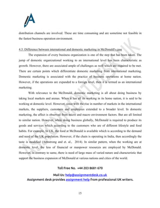Toll Free No. +44 203 8681 670
Mail Us: help@assignmentdesk.co.uk
Assignment desk provides assignment help from professional UK writers.
15
distribution channels are involved. These are time consuming and are sometime not feasible in
the fastest business operation environment.
4.3: Difference between international and domestic marketing in McDonald's case
The expansion of every business organization is one of the step that has been taken. The
jump of domestic organizational working to an international level has been characteristic as
growth. However, there are associated ample of challenges as well which are required to be met.
There are certain points which differentiate domestic marketing from international marketing.
Domestic marketing is associated with the practice of business operations at home nation.
However, if the operations are expanded to a foreign level, then it is termed as an international
marketing.
With relevance to the McDonald, domestic marketing is all about doing business by
taking local markets and arenas. When it has all its working in its home nation, it is said to be
working at domestic level. However, since with the rise in number of markets in the international
markets, the suppliers, customers and employees extended to a broader level. In domestic
marketing, the affect is observed from micro and macro environment factors. But are all limited
to similar nation. However, while doing business globally, McDonald is required to produce its
goods and services which according to the customers who are of different lifestyle and food
habits. For example, In UK, the food at McDonald is available which is according to the demand
and need of the UK population. However, if the chain is operating in India, then accordingly the
taste is modified (Armstrong and et. al., 2014). In similar pattern, when the working are at
domestic level, the less of financial or manpower resources are employed by McDonald.
However, in contrary to same, there is need of large mass of varied nature and characteristic that
support the business expansion of McDonald at various nations and cities of the world.
 