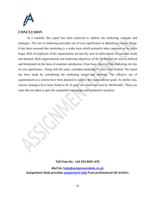 Toll Free No. +44 203 8681 670
Mail Us: help@assignmentdesk.co.uk
Assignment desk provides assignment help from professional UK writers.
16
CONCLUSION
In a nutshell, this report has been achieved to address the marketing concepts and
strategies. The role of marketing principles are of core significance in identifying various things.
It has been assessed that marketing is a wider term which primarily takes customer as its major
target. Role of employee of the organizations are heavily seen in achievement of customer needs
and demand. Both organizational and marketing objectives of the McDonald are seen to defined
and formulated on the basis of customer satisfaction. It has been observed that marketing mix has
its core significance. Along with the same, extended marketing P's have been studied. The report
has been made by considering the marketing tactics and methods. The effective use of
segmentation as a criteria have been planned to achieve the organizational goals. In similar way,
various strategies have been found to be of great use which are used by McDonald's. These are
steps that are taken to gain the competitive advantage and competitive position.
 