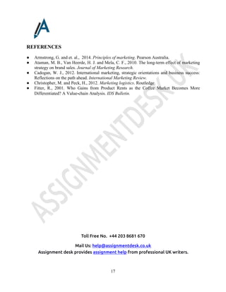 Toll Free No. +44 203 8681 670
Mail Us: help@assignmentdesk.co.uk
Assignment desk provides assignment help from professional UK writers.
17
REFERENCES
● Armstrong, G. and et. al., 2014. Principles of marketing. Pearson Australia.
● Ataman, M. B., Van Heerde, H. J. and Mela, C. F., 2010. The long-term effect of marketing
strategy on brand sales. Journal of Marketing Research.
● Cadogan, W. J., 2012. International marketing, strategic orientations and business success:
Reflections on the path ahead. International Marketing Review.
● Christopher, M. and Peck, H., 2012. Marketing logistics. Routledge.
● Fitter, R., 2001. Who Gains from Product Rents as the Coffee Market Becomes More
Differentiated? A Value‐chain Analysis. IDS Bulletin.
 