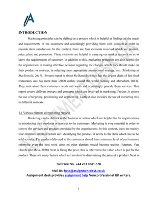 Toll Free No. +44 203 8681 670
Mail Us: help@assignmentdesk.co.uk
Assignment desk provides assignment help from professional UK writers.
1
INTRODUCTION
Marketing principles can be defined as a process which is helpful in finding out the needs
and requirements of the customers and accordingly providing them with solution in order to
provide them satisfaction. In this context, there are four elements involved which are product,
price, place and promotion. These elements are helpful in carrying out market research so as to
know the requirements of customer. In addition to this, marketing principles are also helpful for
the organization in making effective decision regarding the changes which they should make on
their product or services, in selecting most appropriate promotional strategy, etc. (Marketing at
MacDonald, 2011). Present report is about McDonald's which has the largest chain of fast food
restaurants and has more than 36000 outlets around the world (Grünig and Morschett, 2012).
They understand their customers needs and wants and accordingly provide them services. This
report covers different process and concepts which are involved in marketing. Further, it covers
the use of targeting, positioning and segmenting. Lastly it also includes the use of marketing mix
in different contexts.
1.1 Various element of marketing process
Marketing can be defines as the business or action which are helpful for the organizations
in introducing their products or services to the customers. Marketing is very essential in order to
convey the services and products provided by the organizations. In this context, there are mainly
four elements involved which are: identifying the product, it refers to the item which has to be
sold actually. The product delivered to the customers should have minimum level of performance
otherwise even the best work done on other element would become useless (Ataman, Van
Heerde and Mela, 2010). Next is fixing the price, this is referred to the value which is put for the
product. There are many factors which are involved in determining the price of a product. Next is
 