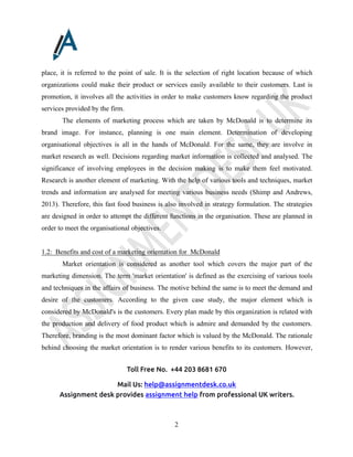 Toll Free No. +44 203 8681 670
Mail Us: help@assignmentdesk.co.uk
Assignment desk provides assignment help from professional UK writers.
2
place, it is referred to the point of sale. It is the selection of right location because of which
organizations could make their product or services easily available to their customers. Last is
promotion, it involves all the activities in order to make customers know regarding the product
services provided by the firm.
The elements of marketing process which are taken by McDonald is to determine its
brand image. For instance, planning is one main element. Determination of developing
organisational objectives is all in the hands of McDonald. For the same, they are involve in
market research as well. Decisions regarding market information is collected and analysed. The
significance of involving employees in the decision making is to make them feel motivated.
Research is another element of marketing. With the help of various tools and techniques, market
trends and information are analysed for meeting various business needs (Shimp and Andrews,
2013). Therefore, this fast food business is also involved in strategy formulation. The strategies
are designed in order to attempt the different functions in the organisation. These are planned in
order to meet the organisational objectives.
1.2: Benefits and cost of a marketing orientation for McDonald
Market orientation is considered as another tool which covers the major part of the
marketing dimension. The term 'market orientation' is defined as the exercising of various tools
and techniques in the affairs of business. The motive behind the same is to meet the demand and
desire of the customers. According to the given case study, the major element which is
considered by McDonald's is the customers. Every plan made by this organization is related with
the production and delivery of food product which is admire and demanded by the customers.
Therefore, branding is the most dominant factor which is valued by the McDonald. The rationale
behind choosing the market orientation is to render various benefits to its customers. However,
 