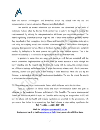 Toll Free No. +44 203 8681 670
Mail Us: help@assignmentdesk.co.uk
Assignment desk provides assignment help from professional UK writers.
3
there are various advantageous and limitations which are related with the use and
implementation of market orientation. These are stated individually.
The benefits of market orientation for McDonald are determined on the basis of
customers. Actions taken by this fast food company has to achieve the target in meeting the
customers need. By utilizing the concept orientation, McDonald gain competitive advantage. The
effective planning of market research helps the firm to know their customers properly thereby
they stay ahead of their competitors always (Huang and Sarigöllü, 2012). According to the given
case study, the company always uses customer orientated approach. They achieve this target by
analyzing deep customer survey. This is a step taken by them to attain maximum sales and profit
earning. By indulging in the same process, they gain the larger market segment. This is the
reason why company is so successful in expanding its chains all over the world.
In contrary to same, there are some cost factors as well that are associated with the
market orientation. Implementation of action plans for market research is made through the
heavy spending into the research and development. Along with the same, the company makes
use of high technology and infrastructure. It helps them to stay advance and effective outcome.
Similarly, another cost plus factor is the training of staff. Processes which are used by the
Company to train and develop its staff members are standardize. The core the behind the same is
to achieve the factor of efficiency.
2.1: Show macro and micro environmental factors which influence marketing decisions
There is a presence of varied macro and micro environmental factors that puts an
influence on the marketing decisions undertaken by Mc Donald’s. The macro environmental
factors are inclusive of political areas. Mc Donald’s while carrying out its operations in UK will
have to adhere with the health and hygiene regulations as specified by the government. UK
government has further been pressurizing fast food industry to stop adding ingredients that
 