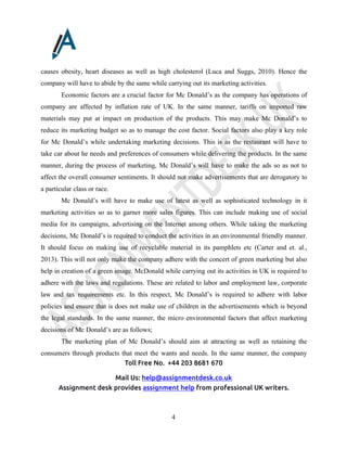 Toll Free No. +44 203 8681 670
Mail Us: help@assignmentdesk.co.uk
Assignment desk provides assignment help from professional UK writers.
4
causes obesity, heart diseases as well as high cholesterol (Luca and Suggs, 2010). Hence the
company will have to abide by the same while carrying out its marketing activities.
Economic factors are a crucial factor for Mc Donald’s as the company has operations of
company are affected by inflation rate of UK. In the same manner, tariffs on imported raw
materials may put at impact on production of the products. This may make Mc Donald’s to
reduce its marketing budget so as to manage the cost factor. Social factors also play a key role
for Mc Donald’s while undertaking marketing decisions. This is as the restaurant will have to
take car about he needs and preferences of consumers while delivering the products. In the same
manner, during the process of marketing, Mc Donald’s will have to make the ads so as not to
affect the overall consumer sentiments. It should not make advertisements that are derogatory to
a particular class or race.
Mc Donald’s will have to make use of latest as well as sophisticated technology in it
marketing activities so as to garner more sales figures. This can include making use of social
media for its campaigns, advertising on the Internet among others. While taking the marketing
decisions, Mc Donald’s is required to conduct the activities in an environmental friendly manner.
It should focus on making use of recyclable material in its pamphlets etc (Carter and et. al.,
2013). This will not only make the company adhere with the concert of green marketing but also
help in creation of a green image. McDonald while carrying out its activities in UK is required to
adhere with the laws and regulations. These are related to labor and employment law, corporate
law and tax requirements etc. In this respect, Mc Donald’s is required to adhere with labor
policies and ensure that is does not make use of children in the advertisements which is beyond
the legal standards. In the same manner, the micro environmental factors that affect marketing
decisions of Mc Donald’s are as follows;
The marketing plan of Mc Donald’s should aim at attracting as well as retaining the
consumers through products that meet the wants and needs. In the same manner, the company
 